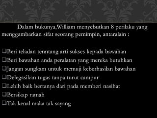 Dalam bukunya,William menyebutkan 8 perilaku yang 
menggambarkan sifat seorang pemimpin, antaralain : 
Beri teladan tenntang arti sukses kepada bawahan 
Beri bawahan anda peralatan yang mereka butuhkan 
Jangan sungkam untuk memuji keberhasilan bawahan 
Delegasikan tugas tanpa turut campur 
Lebih baik bertanya dari pada memberi nasihat 
Bersikap ramah 
Tak kenal maka tak sayang 
 