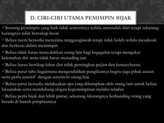 D. CIRI-CIRI UTAMA PEMIMPIN BIJAK 
Seorang pemimpin yang baik tidak semestinya terlalu merendah diiri tetapi sekurang-kurangnya 
tidak bercakap besar 
Beliau mesti bersedia menerima tanggungjawab tetapi tidak boleh terlalu mendesak 
dan berkeras dalam memimpin 
Beliau tidak harus menyalahkan orang lain bagi kegagalan tetapi mengakui 
kelemahan diri serta tidak harus menuding jari. 
Beliau harus bersikap luhur dan tidak pentingkan pujian dan kemasyhuran. 
Beliau patut tahu bagaimana mengendalikan pengikutnya begitu juga pihak atasan 
serta perlu sensitif dengan sensitiviti orang lain 
Beliau patut bersedia melakuakan apa yang diharapkan oleh orang lain untuk beliau 
laksanakan serta mendukung slogan kepemimpinan melalui teladan 
Beliau perlu bijak dan lebih pintar, sekurang-kkurangnya berbanding orang yang 
berada di bawah pimpinannya 
 