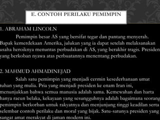 E. CONTOH PERILAKU PEMIMPIN 
1. ABRAHAM LINCOLN 
Pemimpin besar AS yang bersifat tegar dan pantang menyerah. 
Bapak kemerdekaan Amerika, julukan yang ia dapat setelah melaksanakan 
usaha heroiknya menuntas perbudakan di AS, yang berakhir tragis. Presiden 
yang berkoban nyawa atas perbuatannya menentang perbudakan. 
2. MAHMUD AHMADINEJAD 
Salah satu pemimpin yang menjadi cermin kesederhanaan umat 
tuhan yang mulia. Pria yang menjadi presiden ke enam Iran ini, 
menunjukkan bahwa semua manusia adalah sama. Kemewahan dan harta 
hanya racun belaka, kekayaan yang sesungguhnya adalah bagaimana seorang 
pemimpin berkorban untuk rakyatnya dan menjunjung tinggi keadilan serta 
selembar contoh perilaku dan moral yang bijak. Satu-satunya presiden yang 
sangat amat merakyat di jaman modern ini. 
 