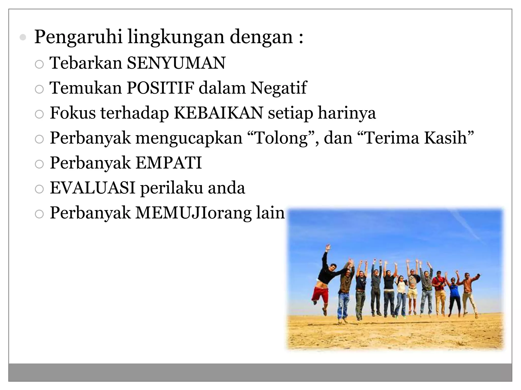  Pengaruhi lingkungan dengan :
  Tebarkan SENYUMAN
  Temukan POSITIF dalam Negatif

  Fokus terhadap KEBAIKAN setiap harinya

  Perbanyak mengucapkan “Tolong”, dan “Terima Kasih”

  Perbanyak EMPATI

  EVALUASI perilaku anda

  Perbanyak MEMUJIorang lain
 
