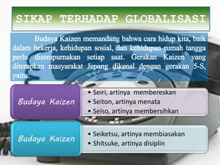 • Seiri, artinya membereskan
• Seiton, artinya menata
• Seiso, artinya membersihkan
Budaya Kaizen
• Seiketsu, artinya membiasakan
• Shitsuke, artinya disiplin
Budaya Kaizen
SIKAP TERHADAP GLOBALISASI
Budaya Kaizen memandang bahwa cara hidup kita, baik
dalam bekerja, kehidupan sosial, dan kehidupan rumah tangga
perlu disempurnakan setiap saat. Gerakan Kaizen yang
diterapkan masyarakat Jepang dikenal dengan gerakan 5-S,
yaitu:
 