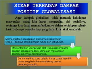 SIKAP TERHADAP DAMPAK
POSITIF GLOBALISASI
Memanfaatkan keunggulan alat komunikasi dengan
sebaik – baiknya sesuai dengan fungsi dan kebutuhan.
Memanfaatkan keunggulan alat teknologi komputer
dan lain sebagainya demi kemajuan masa depan
dan tidak menyalahgunakannya.
Dalam melihat acara televisi harus dapat memilih
mana yang baik dan mendukung proses
pembelajaran diri.
Agar dampak globalisasi tidak merusak kehidupan
masyarakat maka kita harus mengetahui sisi positifnya,
sehingga kita dapat memanfaatkannya dalam kehidupan sehari-
hari. Beberapa contoh sikap yang dapat kita lakukan adalah :
 