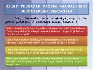 SIKAP TERHADAP DAMPAK GLOBALISASI
BERDASARKAN PANCASILA
Selalu berusaha untuk meningkatkan keimanan dan ketakwaan terhadap
Tuhan Yang Maha Esa sebagai penyaring terhadap pengaruh globalisasi
yang bersifat negatif
Selalu meningkatkan penghayatan dan pengamalan kita terhadap
Pancasila untuk memperkokoh persatuan dan kesatuan bangsa
Selalu meningkatkan ilmu pengetahuan kita agar dapat menilai mana
yang dianggap baik dan benar terhadap pengaruh globalisasi
Selalu meningkatkan pendidikan dan keterampilan kita agar dapat
menjadi manusia yang berkualitas sehingga mampu bersaing dengan
bangsa lain
Sikap dan usaha untuk menghadapi pengaruh dari
proses globalisasi, di antaranya sebagai berikut :
 