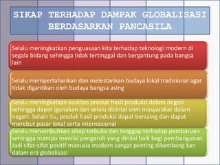 SIKAP TERHADAP DAMPAK GLOBALISASI
BERDASARKAN PANCASILA
Selalu meningkatkan penguasaan kita terhadap teknologi modern di
segala bidang sehingga tidak tertinggal dan bergantung pada bangsa
lain
Selalu mempertahankan dan melestarikan budaya lokal tradisional agar
tidak digantikan oleh budaya bangsa asing
Selalu meningkatkan kualitas produk hasil produksi dalam negeri
sehingga dapat igunakan dan selalu dicintai oleh masyarakat dalam
negeri. Selain itu, produk hasil produksi dapat bersaing dan dapat
merebut pasar lokal serta internasional
Selalu menumbuhkan sikap terbuka dan tanggap terhadap pembaruan
sehingga mampu menilai pengaruh yang dinilai baik bagi pembangunan.
Jadi sifat-sifat positif manusia modern sangat penting dikembang kan
dalam era globalisasi
 