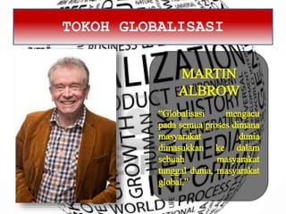 TOKOH GLOBALISASI
MARTIN
ALBROW
“Globalisasi mengacu
pada semua proses dimana
masyarakat dunia
dimasukkan ke dalam
sebuah masyarakat
tunggal dunia, masyarakat
global.”
 