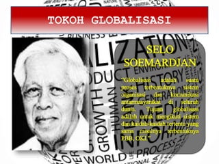 TOKOH GLOBALISASI
SELO
SOEMARDJAN
“Globalisasi adalah suatu
proses terbentuknya sistem
organisasi dan komunikasi
antarmasyarakat di seluruh
dunia. Tujuan globalisasi
adalah untuk mengikuti sistem
dan kaidah-kaidah tertentu yang
sama misalnya terbentuknya
PBB, OKI.”
 