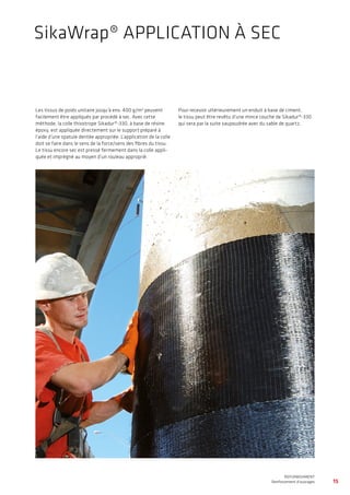 15
WATERPROOFING
BASEMENT WATERPROOFING WITH Sikaplan® SHEET MEMBRANES
REFURBISHMENT
Renforcement d’ouvrages
Les tissus de poids unitaire jusqu’à env. 400 g/m2
peuvent
facilement être appliqués par procédé à sec. Avec cette
méthode, la colle thixotrope Sikadur®-330, à base de résine
époxy, est appliquée directement sur le support préparé à
l’aide d’une spatule dentée appropriée. L’application de la colle
doit se faire dans le sens de la force/sens des fibres du tissu.
Le tissu encore sec est pressé fermement dans la colle appli-
quée et imprégné au moyen d’un rouleau approprié.
Pour recevoir ultérieurement un enduit à base de ciment,
le tissu peut être revêtu d’une mince couche de Sikadur®-330
qui sera par la suite saupoudrée avec du sable de quartz.
SikaWrap® APPLICATION À SEC
 