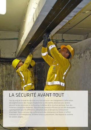 Tout au long de la durée de vie d’une structure porteuse, des changements d’affectation,
des augmentations des charges d’exploitation ou des normes devenues plus sévères
peuvent rendre nécessaire un renforcement ultérieur de la structure porteuse. Avec des
matériaux composites modernes, Sika offre des solutions efficaces qui ont été développées
spécifiquement pour les différentes utilisations dans le domaine du renforcement
d’ouvrages. Que ce soit pour des renforcements des résistances à la flexion, à l’effort
tranchant ou à la compression, en béton armé ou précontraint, Sika dispose du système
de solution adapté.
LA SÉCURITÉ AVANT TOUT
 