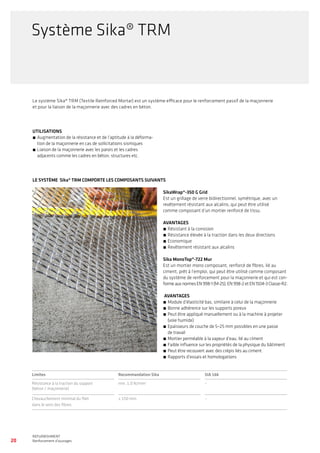 20
WATERPROOFING
BASEMENT WATERPROOFING WITH Sikaplan® SHEET MEMBRANES
REFURBISHMENT
Renforcement d’ouvrages
Le système Sika® TRM (Textile Reinforced Mortar) est un système efficace pour le renforcement passif de la maçonnerie
et pour la liaison de la maçonnerie avec des cadres en béton.
UTILISATIONS
́́ 	Augmentation de la résistance et de l’aptitude à la déforma-
tion de la maçonnerie en cas de sollicitations sismiques
́́ 	Liaison de la maçonnerie avec les parois et les cadres
adjacents comme les cadres en béton, structures etc.
LE SYSTÈME Sika® TRM COMPORTE LES COMPOSANTS SUIVANTS
SikaWrap®-350 G Grid
Est un grillage de verre bidirectionnel, symétrique, avec un
revêtement résistant aux alcalins, qui peut être utilisé
comme composant d’un mortier renforcé de tissu.
AVANTAGES
́́ 	Résistant à la corrosion
́́ 	Résistance élevée à la traction dans les deux directions
́́ 	Economique
́́ 	Revêtement résistant aux alcalins
Sika MonoTop®-722 Mur
Est un mortier mono composant, renforcé de fibres, lié au
ciment, prêt à l’emploi, qui peut être utilisé comme composant
du système de renforcement pour la maçonnerie et qui est con-
formeauxnormesEN998-1(M-25),EN998-2etEN1504-3Classe-R2.
AVANTAGES
́́ Module d’élasticité bas, similaire à celui de la maçonnerie
́́ 	Bonne adhérence sur les supports poreux
́́ 	Peut être appliqué manuellement ou à la machine à projeter
(voie humide)
́́ 	Epaisseurs de couche de 5–25 mm possibles en une passe
de travail
́́ 	Mortier perméable à la vapeur d’eau, lié au ciment
́́ 	Faible influence sur les propriétés de la physique du bâtiment
́́ 	Peut être recouvert avec des crépis liés au ciment
́́ 	Rapports d’essais et homologations
Limites Recommandation Sika SIA 166
Résistance à la traction du support
(béton / maçonnerie)
min. 1.0 N/mm2
–
Chevauchement minimal du filet
dans le sens des fibres
≥ 150 mm –
Système Sika® TRM
 
