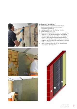 21
WATERPROOFING
BASEMENT WATERPROOFING WITH Sikaplan® SHEET MEMBRANES
REFURBISHMENT
Renforcement d’ouvrages
SYSTÈME TRM / APPLICATION
1.	  Pré-humidifier la maçonnerie (un support trop sec
peut entraîner le dessèchement du mortier et
en empêcher l’hydratation).
2.	 Appliquer env. 5 mm de Sika MonoTop®-722 Mur
3.	 Noyer SikaWrap®-350 G Grid
4.	 Recouvrir le SikaWrap®-350 G Grid avec une couche de Sika
MonoTop®-722 Mur de 5 mm d’épaisseur. L’épaisseur de
couche totale doit être de 10 mm. Pour cela, il faut compter
au total 15 kg/m2 de mortier. Il faut s’abstenir de lisser
ultérieurement la surface, qui pourrait produire une couche
de laitance de ciment à la surface, ce qui favorise la formation
de fissures capillaires.
5.	 	 Après la prise, Sika MonoTop®-722 Mur peut être traité
avec un enduit à base de ciment
11
2
3
5
4
 