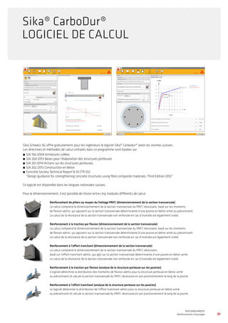 Sika Schweiz AG offre gratuitement pour les ingénieurs le logiciel Sika® Carbodur® selon les normes suisses.
Les directives et méthodes de calcul utilisées dans ce programme sont basées sur:
́́ 	SIA 166:2004 Armatures collées
́́ 	SIA 260:2013 Bases pour l’élaboration des structures porteuses
́́ 	SIA 261:2014 Actions sur les structures porteuses
́́ 	SIA 262:2013 Construction en béton
́́ 	Concrete Society Technical Report N.55 (TR 55):
“Design guidance for strengthening concrete structures using fibre composite materials, Third Edition 2012”
Ce logiciel est disponible dans les langues nationales suisses.
Pour le dimensionnement, il est possible de choisir entre cinq modules différents de calcul:
Renforcement de piliers au moyen du frettage PRFC (dimensionnement de la section transversale)
Le calcul comprend le dimensionnement de la section transversale du PRFC nécessaire, basé sur les moments
de flexion admis, qui agissent sur la section transversale déterminante d’une poutre en béton armé ou précontraint.
Le calcul de la résistance de la section transversale non renforcée en cas d’incendie est également traité.
Renforcement à la traction par flexion (dimensionnement de la section transversale)
Le calcul comprend le dimensionnement de la section transversale du PRFC nécessaire, basé sur les moments
de flexion admis, qui agissent sur la section transversale déterminante d’une poutre en béton armé ou précontraint.
Le calcul de la résistance de la section transversale non renforcée en cas d’incendie est également traité.
Renforcement à l’effort tranchant (dimensionnement de la section transversale)
Le calcul comprend le dimensionnement de la section transversale du PRFC nécessaire,
basé sur l’effort tranchant admis, qui agit sur la section transversale déterminante d’une poutre en béton armé.
Le calcul de la résistance de la section transversale non renforcée en cas d’incendie est également traité.
Renforcement à la traction par flexion (analyse de la structure porteuse sur les poutres)
e logiciel détermine la distribution des moments de flexion admis pour la structure porteuse en béton armé
ou précontraint et calcule la section transversale du PRFC nécessaire et son positionnement le long de la poutre.
Renforcement à l’effort tranchant (analyse de la structure porteuse sur les poutres)
Le logiciel détermine la distribution de l’effort tranchant admis pour la structure porteuse en béton armé
ou précontraint et calcule la section transversale du PRFC nécessaire et son positionnement le long de la poutre.
31
WATERPROOFING
BASEMENT WATERPROOFING WITH Sikaplan® SHEET MEMBRANES
REFURBISHMENT
Renforcement d’ouvrages
Sika® CarboDur®
LOGICIEL DE CALCUL
 