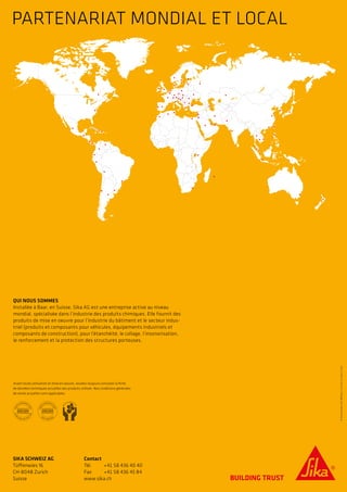 PARTENARIAT MONDIAL ET LOCAL
©SikaSchweizAG/BRO250/10.2015/d-1500if-750
QUI NOUS SOMMES
Installée à Baar, en Suisse, Sika AG est une entreprise active au niveau
mondial, spécialisée dans l’industrie des produits chimiques. Elle fournit des
produits de mise en oeuvre pour l’industrie du bâtiment et le secteur indus-
triel (produits et composants pour véhicules, équipements industriels et
composants de construction), pour l’étanchéité, le collage, l’insonorisation,
le renforcement et la protection des structures porteuses.
SIKA SCHWEIZ AG
Tüffenwies 16
CH-8048 Zurich
Suisse
Contact
Tél. 	 +41 58 436 40 40
Fax 	 +41 58 436 45 84
www.sika.ch
Avant toute utilisation et mise en oeuvre, veuillez toujours consulter la fiche
de données techniques actuelles des produits utilisés. Nos conditions générales
de vente actuelles sont applicables.
 