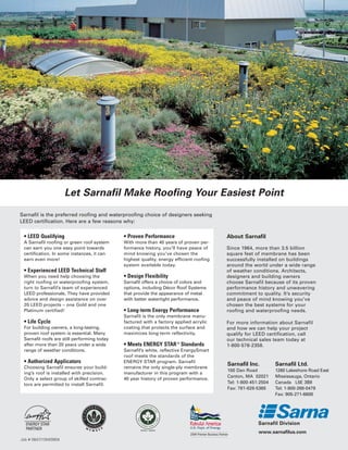 Let Sarnafil Make Roofing Your Easiest Point

Sarnafil is the preferred roofing and waterproofing choice of designers seeking
LEED certification. Here are a few reasons why:

 • LEED Qualifying                           • Proven Performance                        About Sarnafil
 A Sarnafil roofing or green roof system     With more than 40 years of proven per-
 can earn you one easy point towards         formance history, you’ll have peace of      Since 1964, more than 3.5 billion
 certification. In some instances, it can    mind knowing you’ve chosen the              square feet of membrane has been
 earn even more!                             highest quality, energy efficient roofing   successfully installed on buildings
                                             system available today.                     around the world under a wide range
 • Experienced LEED Technical Staff                                                      of weather conditions. Architects,
 When you need help choosing the             • Design Flexibility                        designers and building owners
 right roofing or waterproofing system,      Sarnafil offers a choice of colors and      choose Sarnafil because of its proven
 turn to Sarnafil’s team of experienced      options, including Décor Roof Systems       performance history and unwavering
 LEED professionals. They have provided      that provide the appearance of metal        commitment to quality. It’s security
 advice and design assistance on over        with better watertight performance.         and peace of mind knowing you’ve
 20 LEED projects – one Gold and one                                                     chosen the best systems for your
 Platinum certified!                         • Long-term Energy Performance              roofing and waterproofing needs.
                                             Sarnafil is the only membrane manu-
 • Life Cycle                                factured with a factory applied acrylic     For more information about Sarnafil
 For building owners, a long-lasting,        coating that protects the surface and       and how we can help your project
 proven roof system is essential. Many       maximizes long-term reflectivity.           qualify for LEED certification, call
 Sarnafil roofs are still performing today                                               our technical sales team today at
 after more than 20 years under a wide       • Meets ENERGY STAR ® Standards             1-800-576-2358.
 range of weather conditions.                Sarnafil’s white, reflective EnergySmart
                                             roof meets the standards of the
 • Authorized Applicators                    ENERGY STAR program. Sarnafil
                                                                                         Sarnafil Inc.         Sarnafil Ltd.
 Choosing Sarnafil ensures your build-       remains the only single-ply membrane
                                                                                         100 Dan Road          1260 Lakeshore Road East
 ing’s roof is installed with precision.     manufacturer in this program with a
                                                                                         Canton, MA 02021      Mississauga, Ontario
 Only a select group of skilled contrac-     40 year history of proven performance.
 tors are permitted to install Sarnafil.                                                 Tel: 1-800-451-2504   Canada L5E 3B8
                                                                                         Fax: 781-828-5365     Tel: 1-800-268-0479
                                                                                                               Fax: 905-271-6608




                                                                                                       www.sarnafilus.com
Job # 0847/10M/0904
 