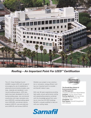 Roofing – An Important Point For LEED ™ Certification


The U.S. Green Building Council            Whether your project is new construc-
(USGBC) created LEED with the goal of      tion or renovation, energy efficient roof-
encouraging the use of established or      ing is an important point to consider –
                                                                                        The Donald Bren School of
advanced environmental principles, prac-   and Sarnafil makes it easy.
                                                                                        Environmental Science
tices, materials and standards in com-
                                                                                        and Management
mercial building projects. LEED stan-      With over 40 years experience providing      University of California at Santa Barbara
dards have been developed for the fol-     high quality, proven performance roofing     Architect: Zimmer Gunsul Frasca
lowing building areas: new commercial      and waterproofing systems combined           Roofing Applicator: Anning-Johnson
construction and major renovation proj-    with the knowledge gained from work-         Company, City of Industry, CA
                                                                                        Completed: 2002
ects (LEED-NC), existing building opera-   ing on more than 20 LEED buildings,
                                                                                        Roof System: Sarnafil EnergySmart®
tions (LEED-EB), commercial interiors      Sarnafil is uniquely qualified to help you   G410 Adhered
projects (LEED-CI), core and shell proj-   with your roofing needs.
ects (LEED-CS), and homes (LEED-H).
 