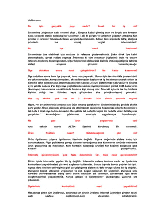 doldurunuz.
Bu işin gerçeklik payı nedir? Yasal bir iş mi?
Sistemimiz ,doğrudan satış sistemi olup , dünyaca kabul görmüş olan ve birçok dev firmanın
satış stratejisi olarak kullandığı bir sistemdir. Tabi ki gerçek ve tamamen yasaldır. Aldığınız tüm
primler ve ürünler faturalandırılarak vergisi ödenmektedir. Satılan tüm ürünlerde KDV, aldığınız
primlerin ise stopaj vergisi ödenmektedir.
Bu işe nasıl başlarım?
Sistemimize üye olabilmek için mutlaka bir referans göstermelisiniz. Şirket direk üye kabul
etmemektedir. Şirket reklam yapmaz .İnternette ki tüm reklamlar üyelerimiz indir ve onların
referans linklerine tıklamışsınızdır. Diğer bilgilerinizi doldurarak bizimle irtibata gectiginiz taktirde
sizleri arayarak girişinizi tamamlayacağız.
Üye olduktan sonra nasıl çalışabilirim? Ne kadar kazanırım?
Üye olduktan sonra hem üye yaparak, hem satış yaparaki.. Bunun için ise öncelikle çevrenizdeki
en yakınlarınızdan ,komşularınızdan , akrabalarınızdan başlayarak iş fırsatımızı sunarak onları da
sisteme dahil edebilirsiniz. Etrafımızdakilerden sadece 2 kişiyi sistemimize katarsanız ve onlarda
aynı şekilde sadece 2'er kişiyi üye yaptıklarında sadece üyelik priminden günlük 450$ kadar prim
(komisyon) kazanırsınız ve ekibinizde binlerce kişi olmuş olur. Sonraki aylarda ise bu binlerce
kişinin aldığı her üründen veya girişlerden size prim(komisyon) gelecektir.
Her ay aktiflik şartı var mı ? Sürekli ürün almak zorunda mıyım?
Hayır. Her ay primlerinizi almanız için ürün almanız gerekmiyor. Sistemimizde bu şekilde aktiflik
şartı yoktur. Ürün alsanızda almasanız da ekibinizdeki kazancınız hesabınıza aktarılır.Sistemde ki
tek kota 2 direk üye bulma kotasıdır. Bu şekilde tek seferlik küçük bir hedefle sizleri tetikleyerek
gerçekten kazandığınızı göstermek amacıyla uygulamaya konulmuştur.
Ne gibi ürün çeşitleriniz var?
Ana sektör olarak ALTIN üzerine kurulmuş bir sistemdir.
Ürün fiyatları nasıl? Satabileceğimiz gibi mi?
Ürün fiyatlarımız piyasa fiyatlarının üzerinde değildir. Piyasa değerinde sizlere satış için
sunulmaktadır. Fiyat politikamız gereği sisteme koyduğumuz ana kalemlerin tümünde ekonomik
ürün gruplarımız da mevcuttur. Yani herkesin kullandığı ürünleri her kesimin bütçesine göre
satışını yapıyorsunuz..
İnternete güvenmiyorum. Çoz fazla dolandırıcı var. Size nasıl güvenebilirim?
Bizim işimiz internette yapılan bir iş değildir. İnternette sadece tanıtımı vardır ve üyelerimiz
kontrollerini yapabilmeleri için web sayfamızı kullanırlar. Bunun dışında birebir yapılan bir iştir.
Ayrıca daha öncede belirttiğimiz gibi bu çalıştığımız sistem ilk defa ortaya çıkmış bir iş değildir.
Dünyanın birçok ülkesinde uygulanan ve çok başarı saglanan bir sistemdir. Dünyaca ünlü
harward üniversitesinde branş dersi olarak okutulan bir sistemdir. Şirketimizle ilgili resmi
araştırmalarınızı yapabilirsiniz. Ayrıca google 'a GoldMineInt'' yazdığınızda yüzlerce site
çıkacaktır.
Üyelerimin kontrolünü nasıl yapabilirim?
Hesabınıza giren tüm üyelerinizi, onlarında her birinin üyelerini internet üzerinden şirketin resmi
web sayfası goldmineint.com sitesinden görebilirsiniz.
 