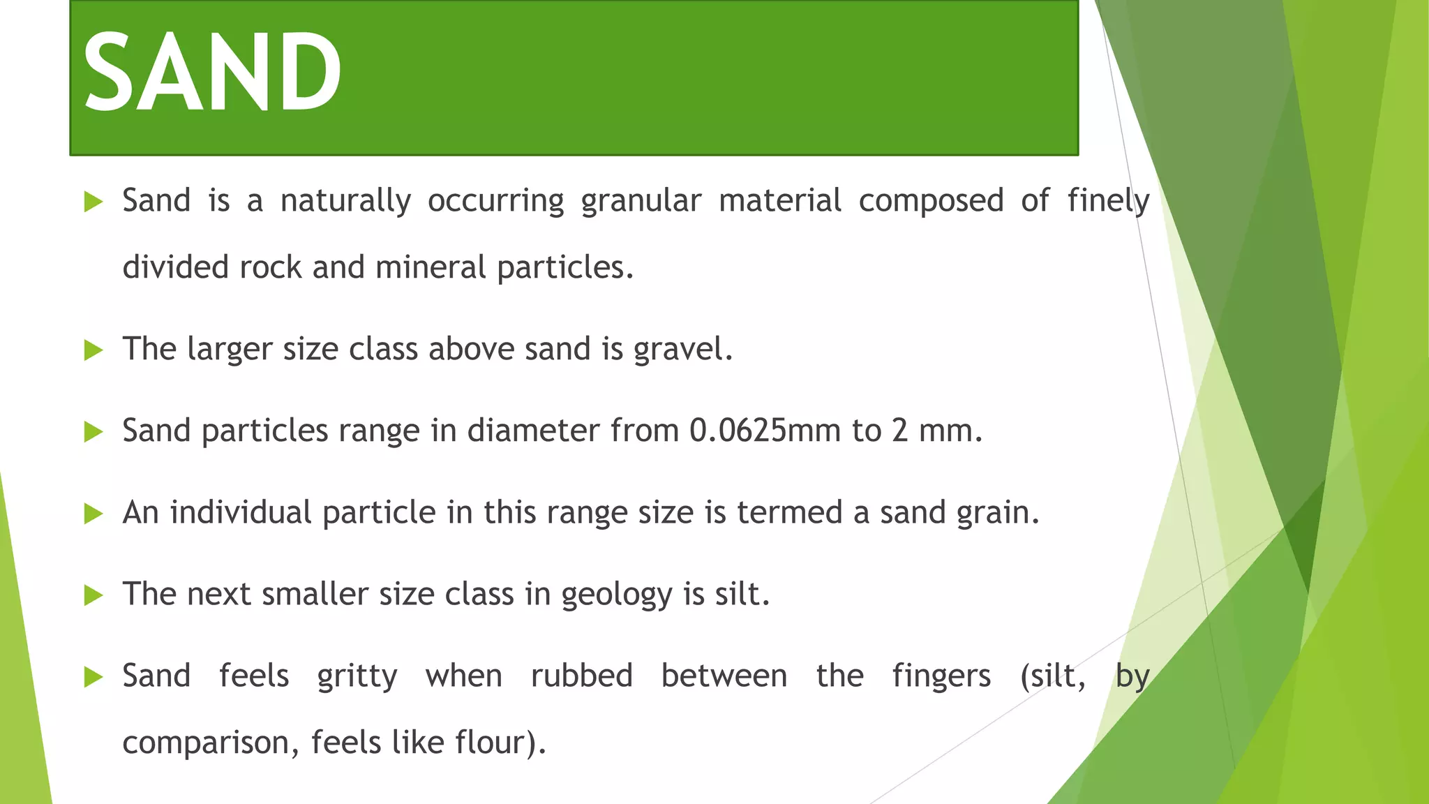 SAND
 Sand is a naturally occurring granular material composed of finely
divided rock and mineral particles.
 The larger size class above sand is gravel.
 Sand particles range in diameter from 0.0625mm to 2 mm.
 An individual particle in this range size is termed a sand grain.
 The next smaller size class in geology is silt.
 Sand feels gritty when rubbed between the fingers (silt, by
comparison, feels like flour).
 