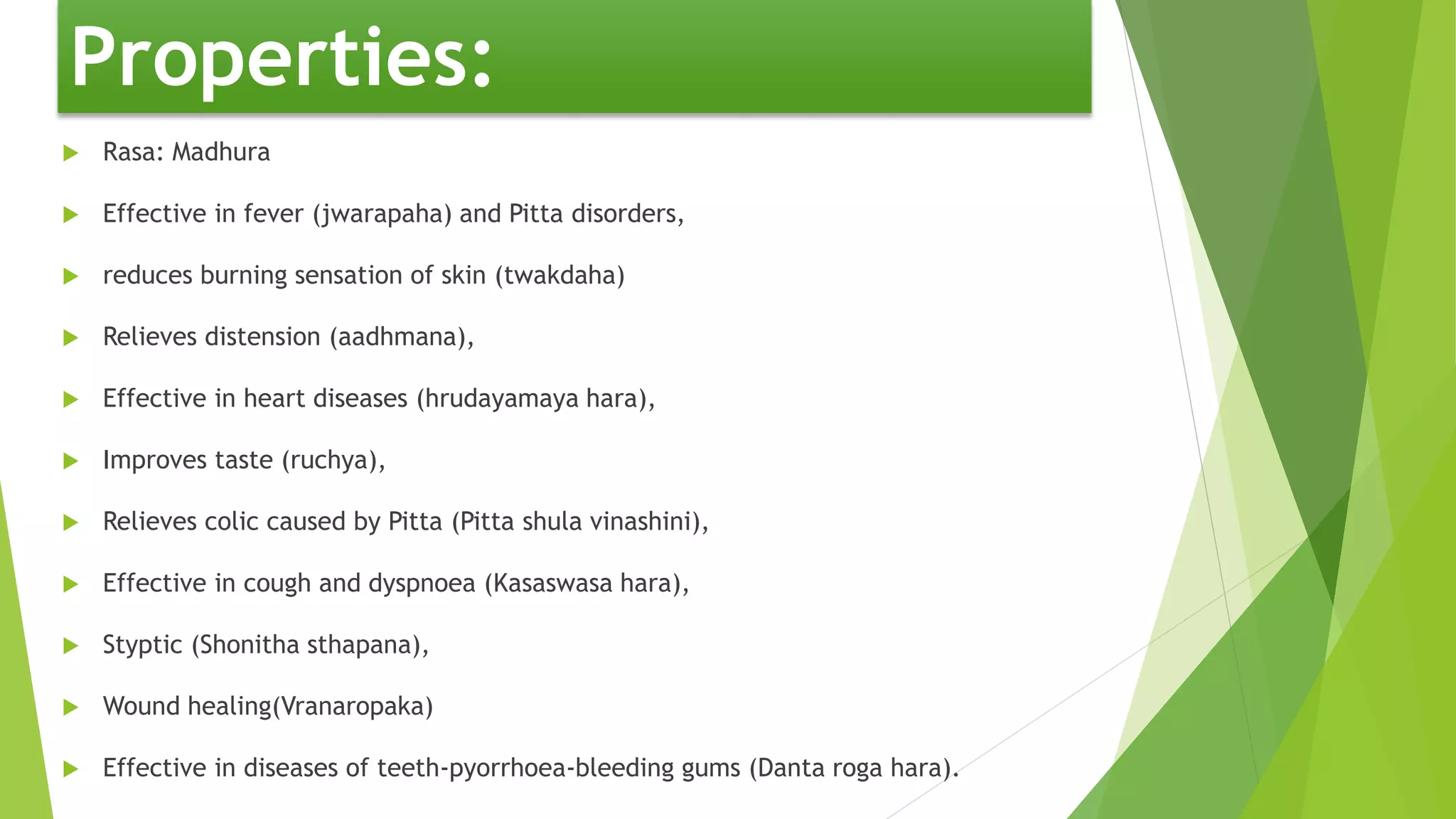 Properties:
 Rasa: Madhura
 Effective in fever (jwarapaha) and Pitta disorders,
 reduces burning sensation of skin (twakdaha)
 Relieves distension (aadhmana),
 Effective in heart diseases (hrudayamaya hara),
 Improves taste (ruchya),
 Relieves colic caused by Pitta (Pitta shula vinashini),
 Effective in cough and dyspnoea (Kasaswasa hara),
 Styptic (Shonitha sthapana),
 Wound healing(Vranaropaka)
 Effective in diseases of teeth-pyorrhoea-bleeding gums (Danta roga hara).
 
