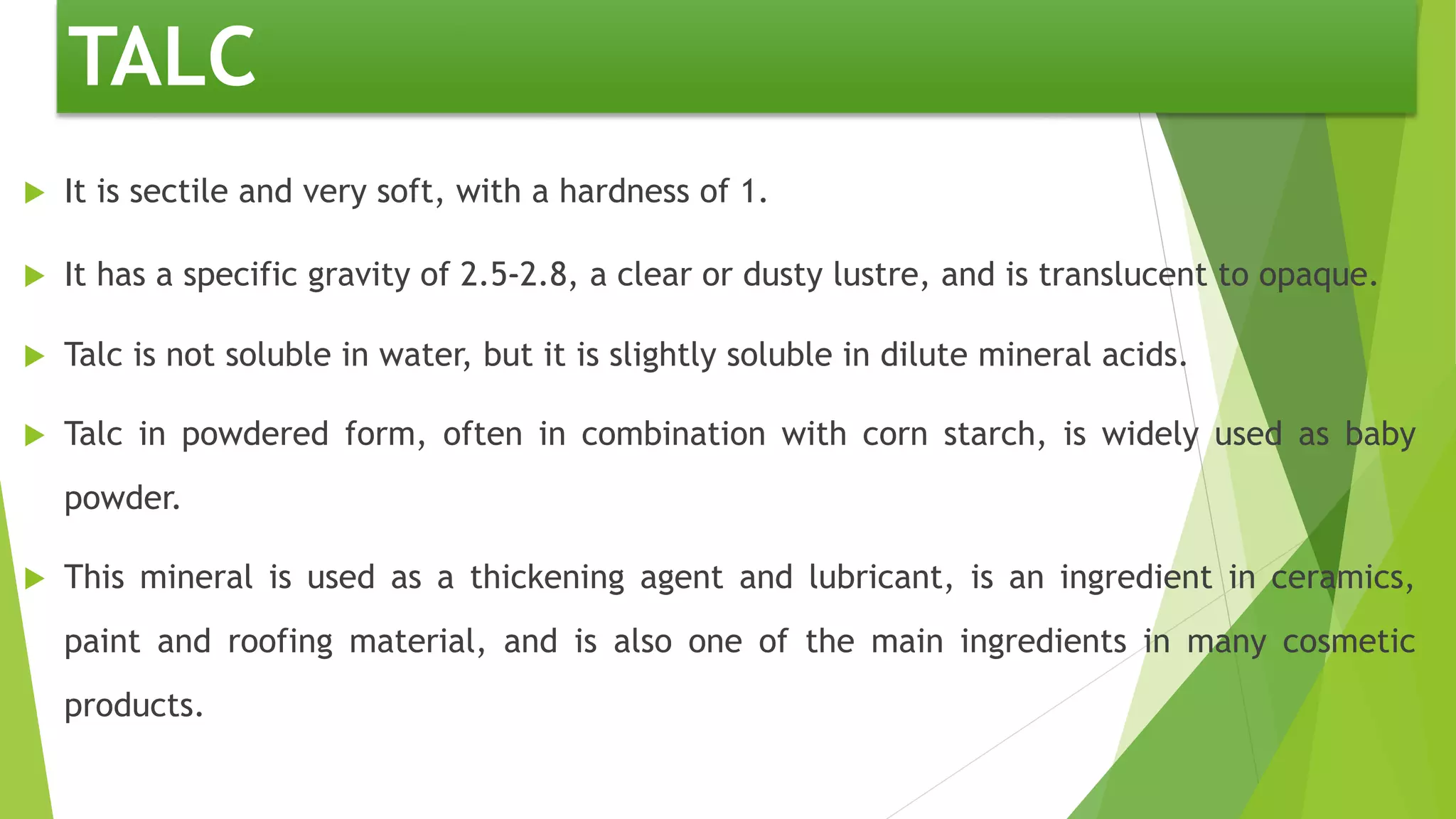  It is sectile and very soft, with a hardness of 1.
 It has a specific gravity of 2.5–-2.8, a clear or dusty lustre, and is translucent to opaque.
 Talc is not soluble in water, but it is slightly soluble in dilute mineral acids.
 Talc in powdered form, often in combination with corn starch, is widely used as baby
powder.
 This mineral is used as a thickening agent and lubricant, is an ingredient in ceramics,
paint and roofing material, and is also one of the main ingredients in many cosmetic
products.
TALC
 