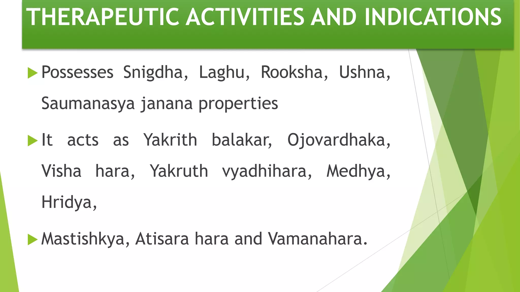 THERAPEUTIC ACTIVITIES AND INDICATIONS
 Possesses Snigdha, Laghu, Rooksha, Ushna,
Saumanasya janana properties
 It acts as Yakrith balakar, Ojovardhaka,
Visha hara, Yakruth vyadhihara, Medhya,
Hridya,
 Mastishkya, Atisara hara and Vamanahara.
 