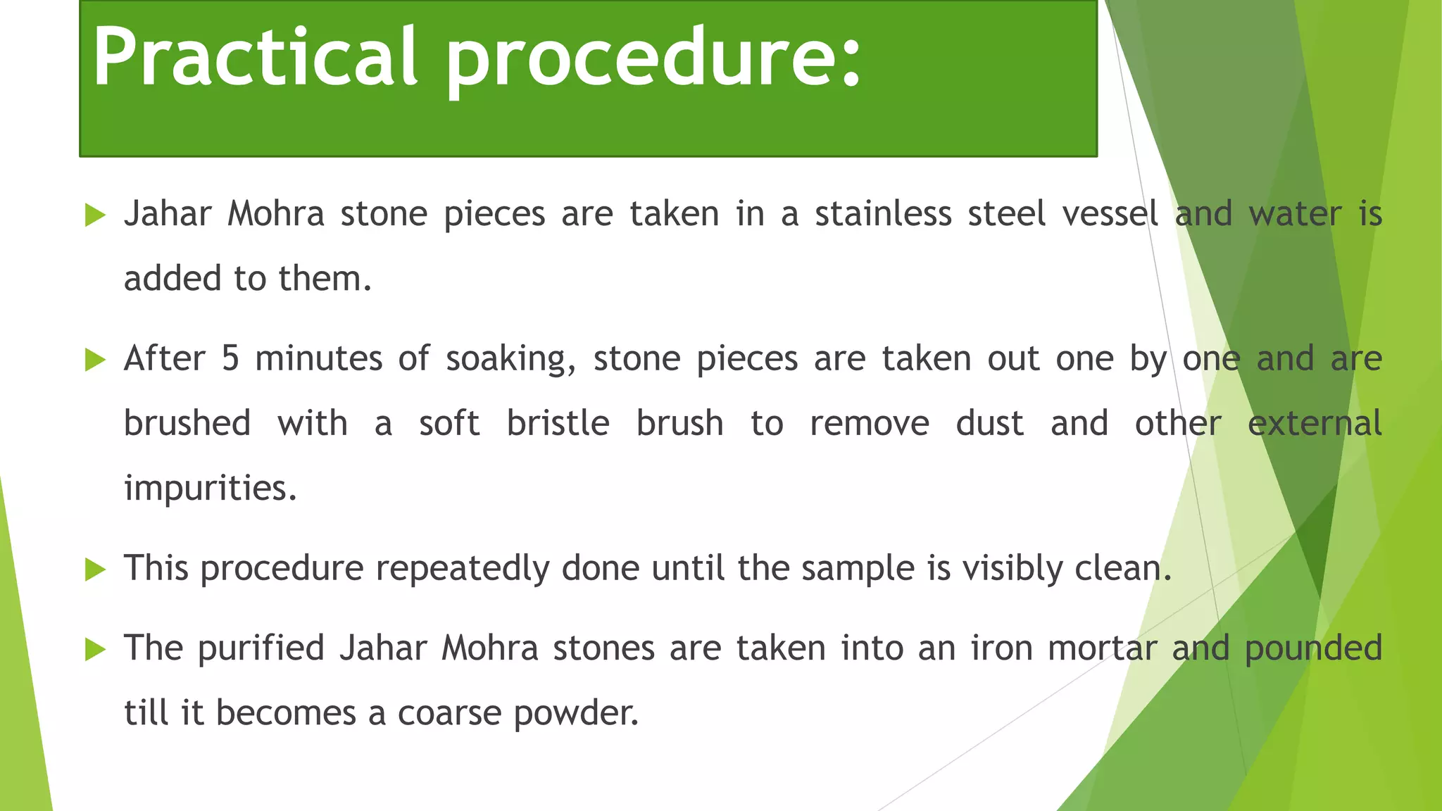 Practical procedure:
 Jahar Mohra stone pieces are taken in a stainless steel vessel and water is
added to them.
 After 5 minutes of soaking, stone pieces are taken out one by one and are
brushed with a soft bristle brush to remove dust and other external
impurities.
 This procedure repeatedly done until the sample is visibly clean.
 The purified Jahar Mohra stones are taken into an iron mortar and pounded
till it becomes a coarse powder.
 