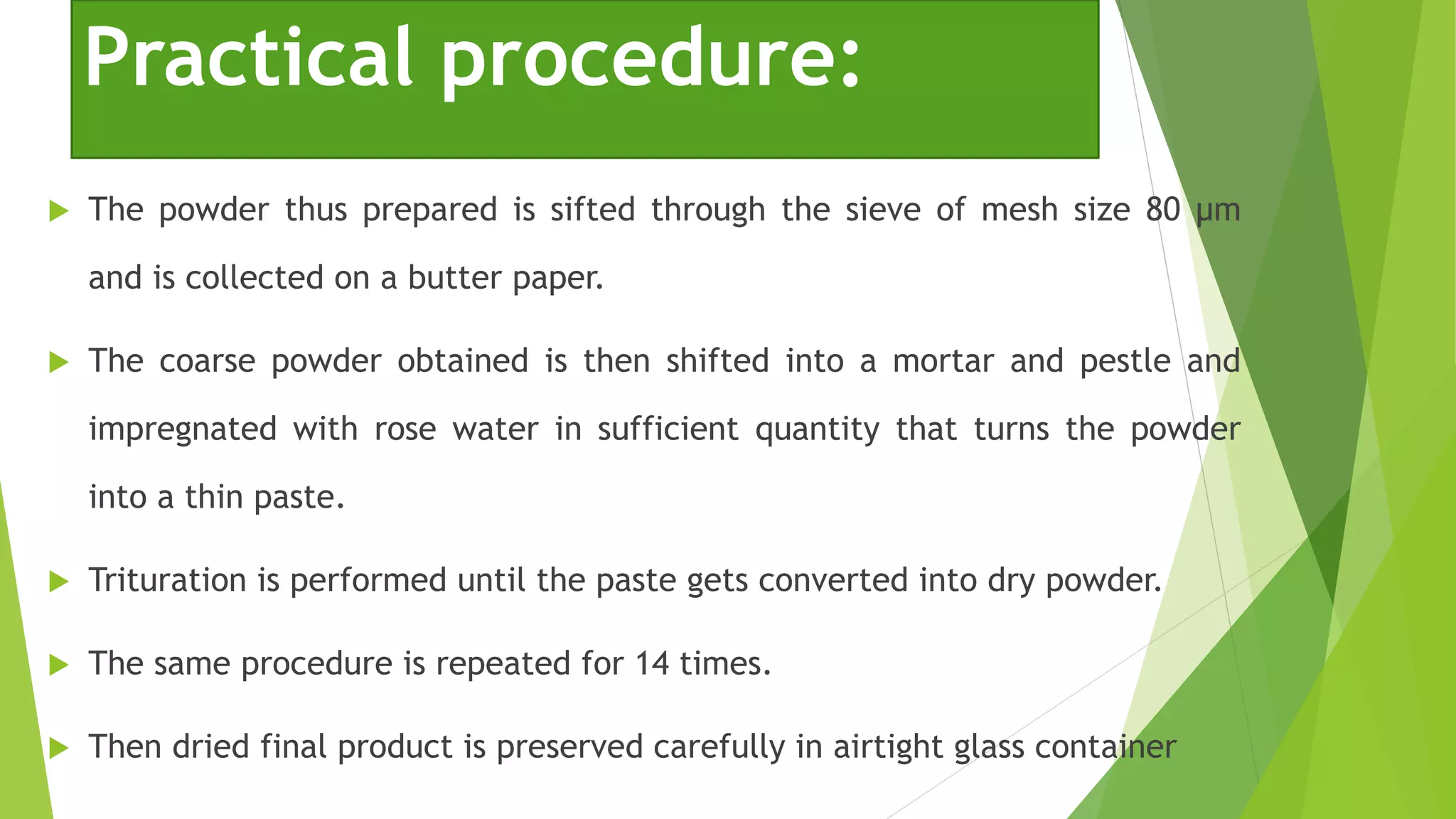  The powder thus prepared is sifted through the sieve of mesh size 80 μm
and is collected on a butter paper.
 The coarse powder obtained is then shifted into a mortar and pestle and
impregnated with rose water in sufficient quantity that turns the powder
into a thin paste.
 Trituration is performed until the paste gets converted into dry powder.
 The same procedure is repeated for 14 times.
 Then dried final product is preserved carefully in airtight glass container
Practical procedure:
 