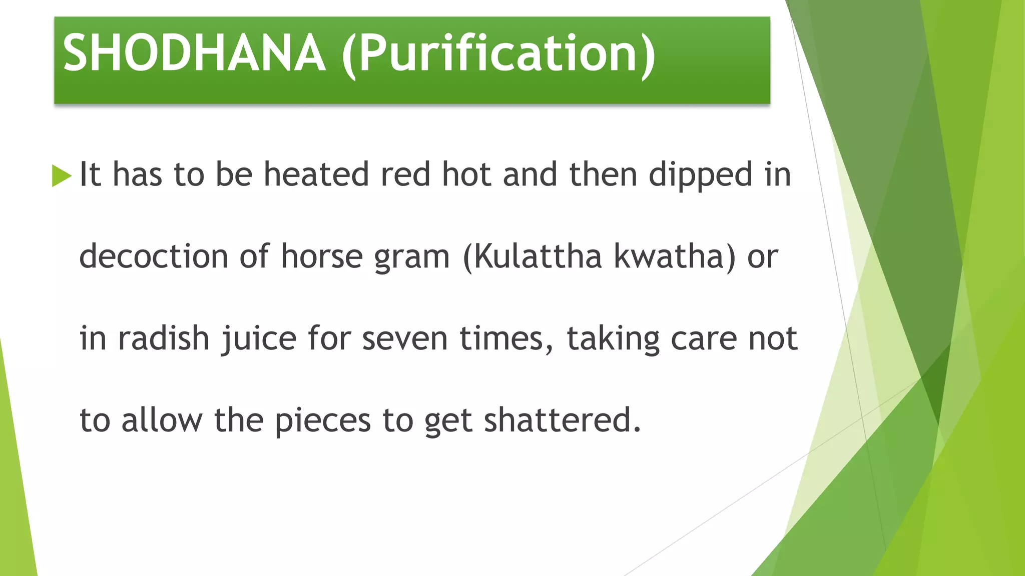 SHODHANA (Purification)
 It has to be heated red hot and then dipped in
decoction of horse gram (Kulattha kwatha) or
in radish juice for seven times, taking care not
to allow the pieces to get shattered.
 
