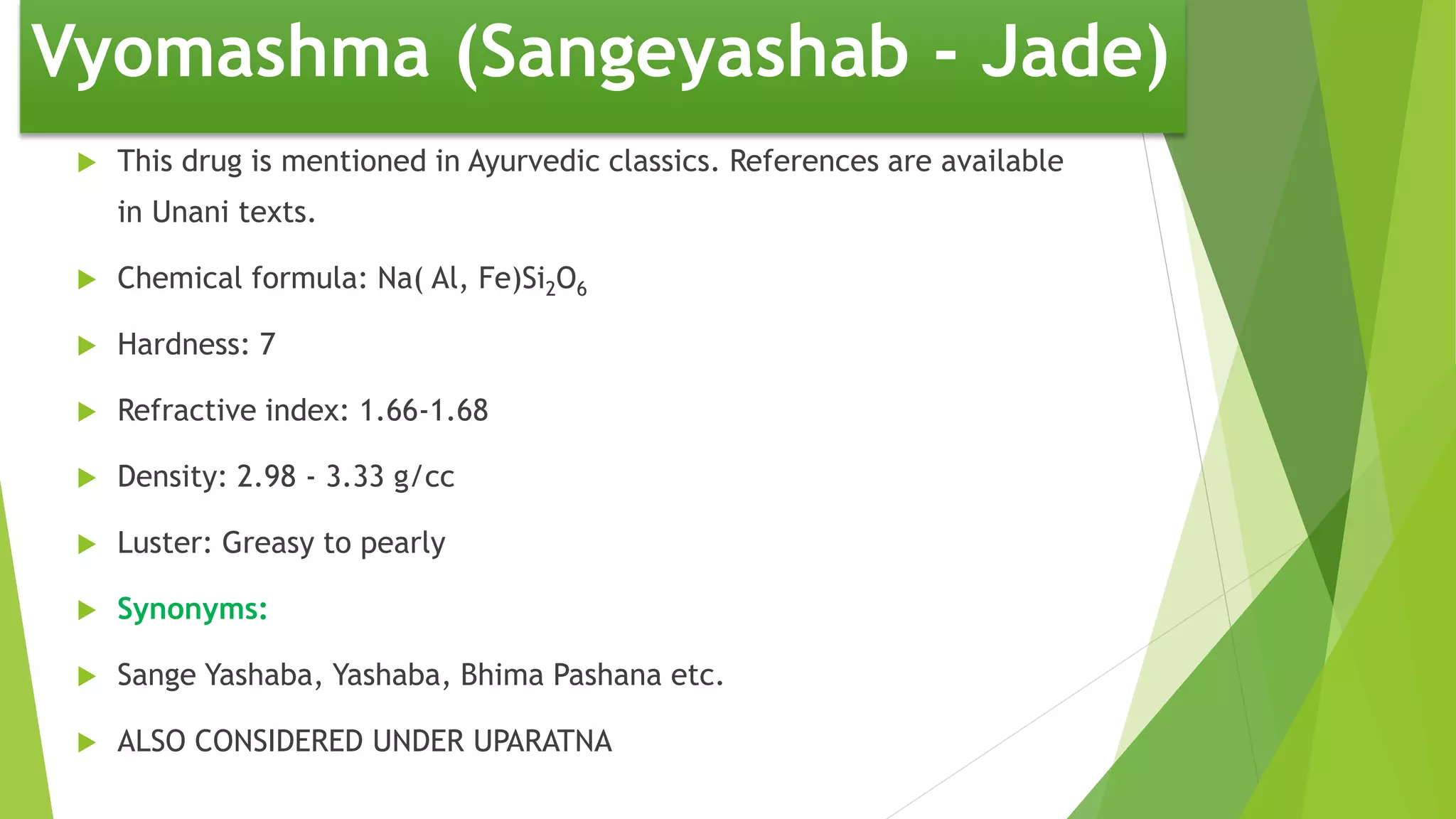 Vyomashma (Sangeyashab - Jade)
 This drug is mentioned in Ayurvedic classics. References are available
in Unani texts.
 Chemical formula: Na( Al, Fe)Si2O6
 Hardness: 7
 Refractive index: 1.66-1.68
 Density: 2.98 - 3.33 g/cc
 Luster: Greasy to pearly
 Synonyms:
 Sange Yashaba, Yashaba, Bhima Pashana etc.
 ALSO CONSIDERED UNDER UPARATNA
 
