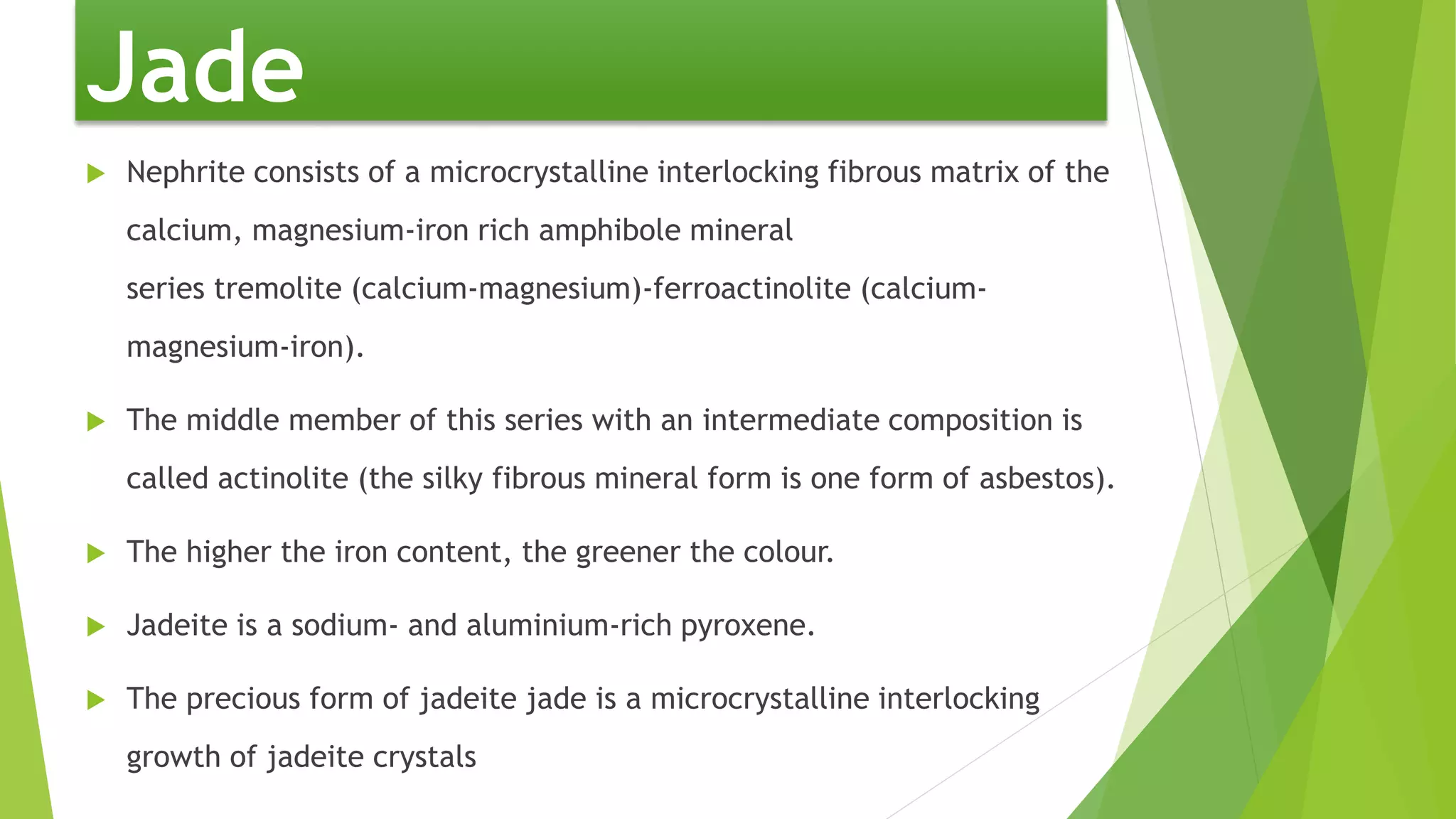  Nephrite consists of a microcrystalline interlocking fibrous matrix of the
calcium, magnesium-iron rich amphibole mineral
series tremolite (calcium-magnesium)-ferroactinolite (calcium-
magnesium-iron).
 The middle member of this series with an intermediate composition is
called actinolite (the silky fibrous mineral form is one form of asbestos).
 The higher the iron content, the greener the colour.
 Jadeite is a sodium- and aluminium-rich pyroxene.
 The precious form of jadeite jade is a microcrystalline interlocking
growth of jadeite crystals
Jade
 