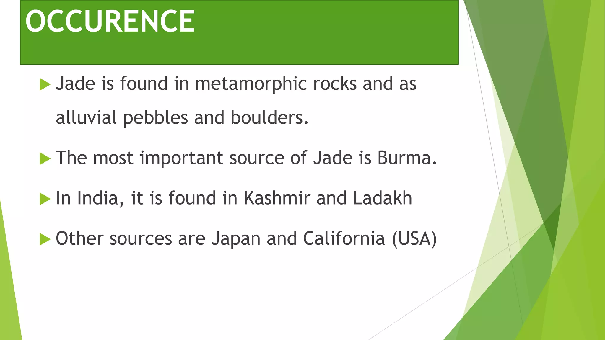 OCCURENCE
 Jade is found in metamorphic rocks and as
alluvial pebbles and boulders.
 The most important source of Jade is Burma.
 In India, it is found in Kashmir and Ladakh
 Other sources are Japan and California (USA)
 