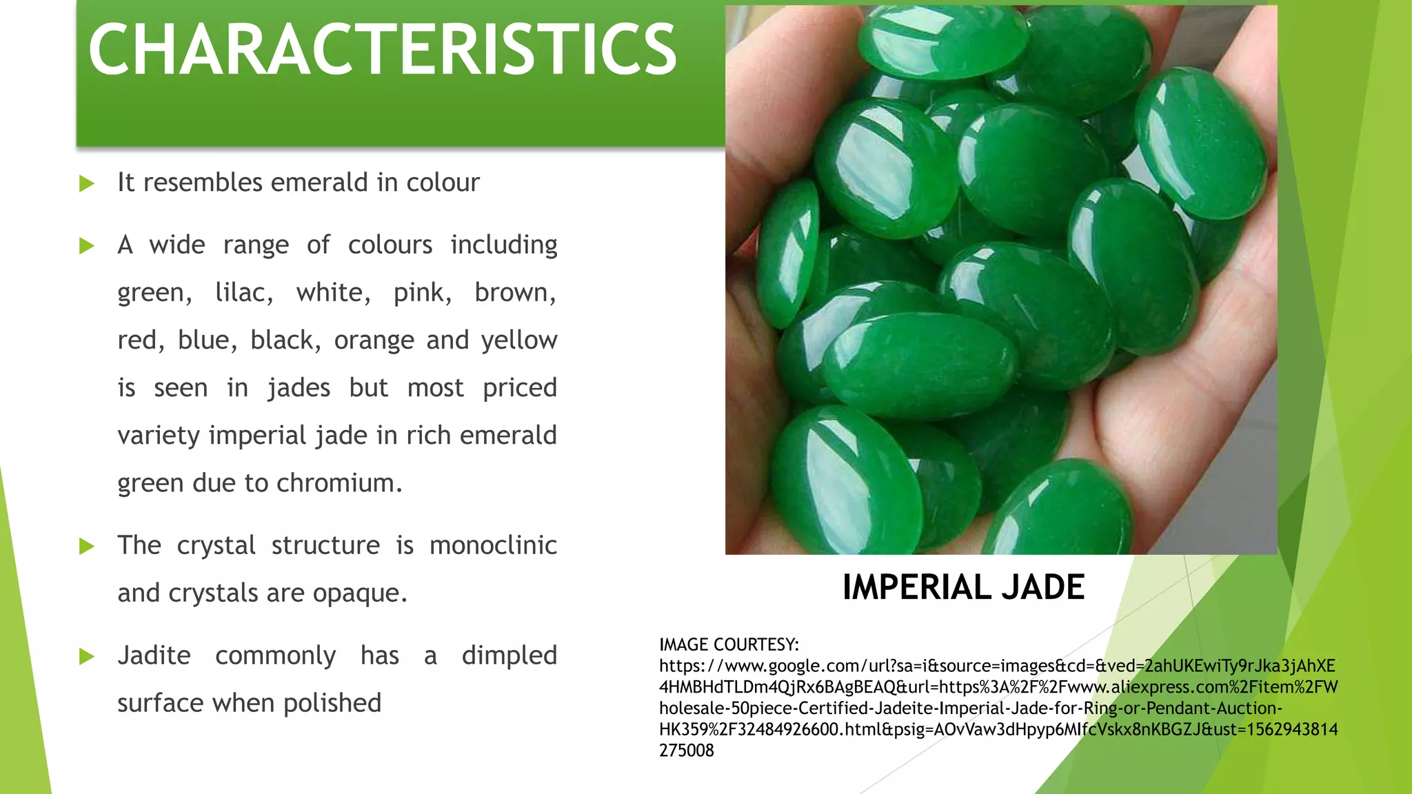 CHARACTERISTICS
 It resembles emerald in colour
 A wide range of colours including
green, lilac, white, pink, brown,
red, blue, black, orange and yellow
is seen in jades but most priced
variety imperial jade in rich emerald
green due to chromium.
 The crystal structure is monoclinic
and crystals are opaque.
 Jadite commonly has a dimpled
surface when polished
IMPERIAL JADE
IMAGE COURTESY:
https://www.google.com/url?sa=i&source=images&cd=&ved=2ahUKEwiTy9rJka3jAhXE
4HMBHdTLDm4QjRx6BAgBEAQ&url=https%3A%2F%2Fwww.aliexpress.com%2Fitem%2FW
holesale-50piece-Certified-Jadeite-Imperial-Jade-for-Ring-or-Pendant-Auction-
HK359%2F32484926600.html&psig=AOvVaw3dHpyp6MIfcVskx8nKBGZJ&ust=1562943814
275008
 