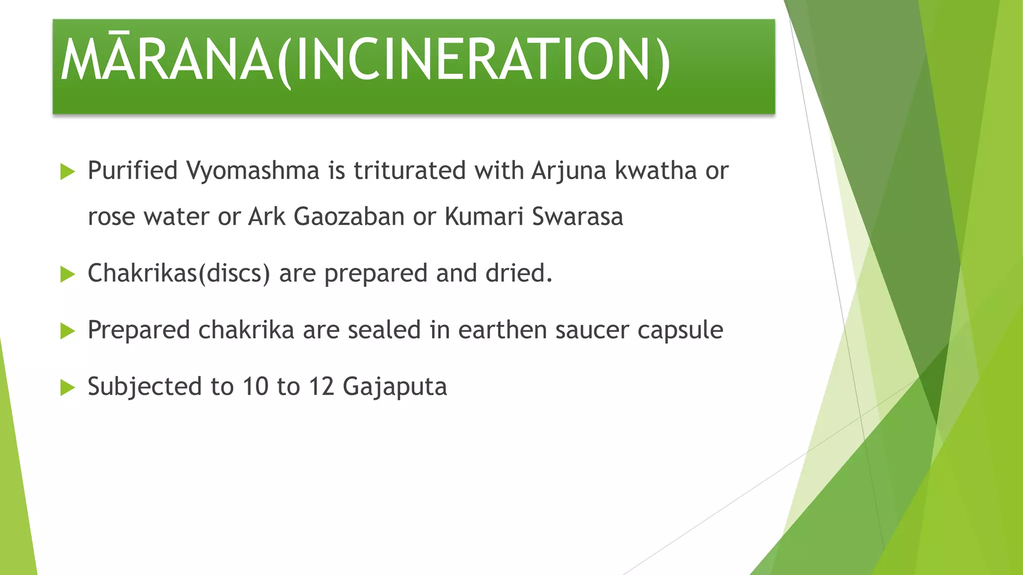MĀRANA(INCINERATION)
 Purified Vyomashma is triturated with Arjuna kwatha or
rose water or Ark Gaozaban or Kumari Swarasa
 Chakrikas(discs) are prepared and dried.
 Prepared chakrika are sealed in earthen saucer capsule
 Subjected to 10 to 12 Gajaputa
 