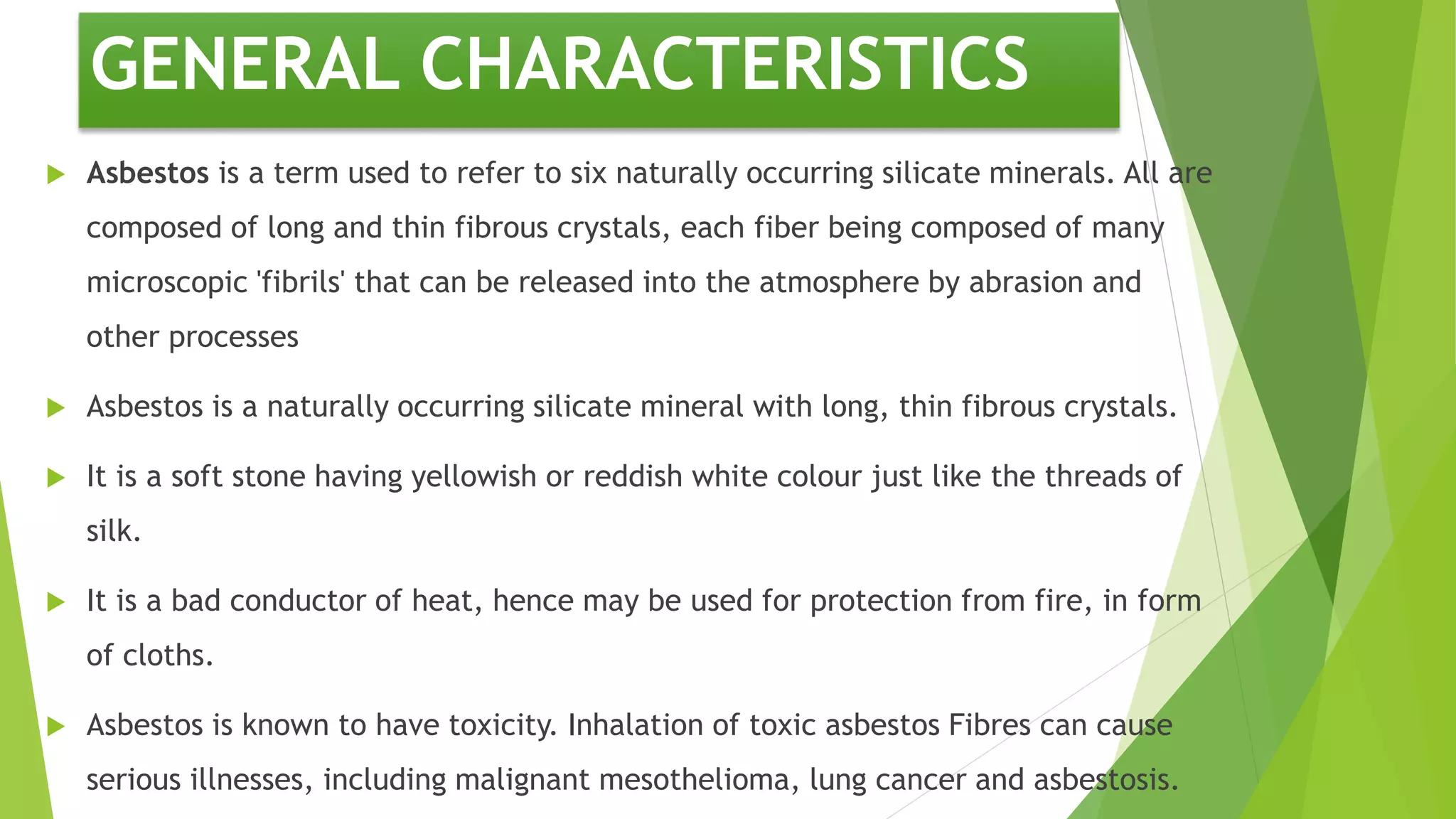 GENERAL CHARACTERISTICS
 Asbestos is a term used to refer to six naturally occurring silicate minerals. All are
composed of long and thin fibrous crystals, each fiber being composed of many
microscopic 'fibrils' that can be released into the atmosphere by abrasion and
other processes
 Asbestos is a naturally occurring silicate mineral with long, thin fibrous crystals.
 It is a soft stone having yellowish or reddish white colour just like the threads of
silk.
 It is a bad conductor of heat, hence may be used for protection from fire, in form
of cloths.
 Asbestos is known to have toxicity. Inhalation of toxic asbestos Fibres can cause
serious illnesses, including malignant mesothelioma, lung cancer and asbestosis.
 