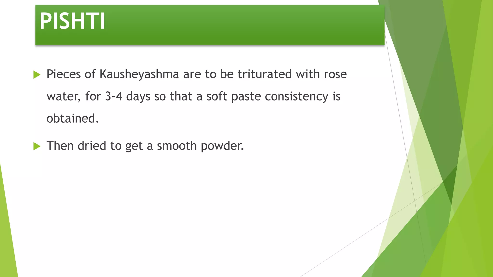 PISHTI
 Pieces of Kausheyashma are to be triturated with rose
water, for 3-4 days so that a soft paste consistency is
obtained.
 Then dried to get a smooth powder.
 