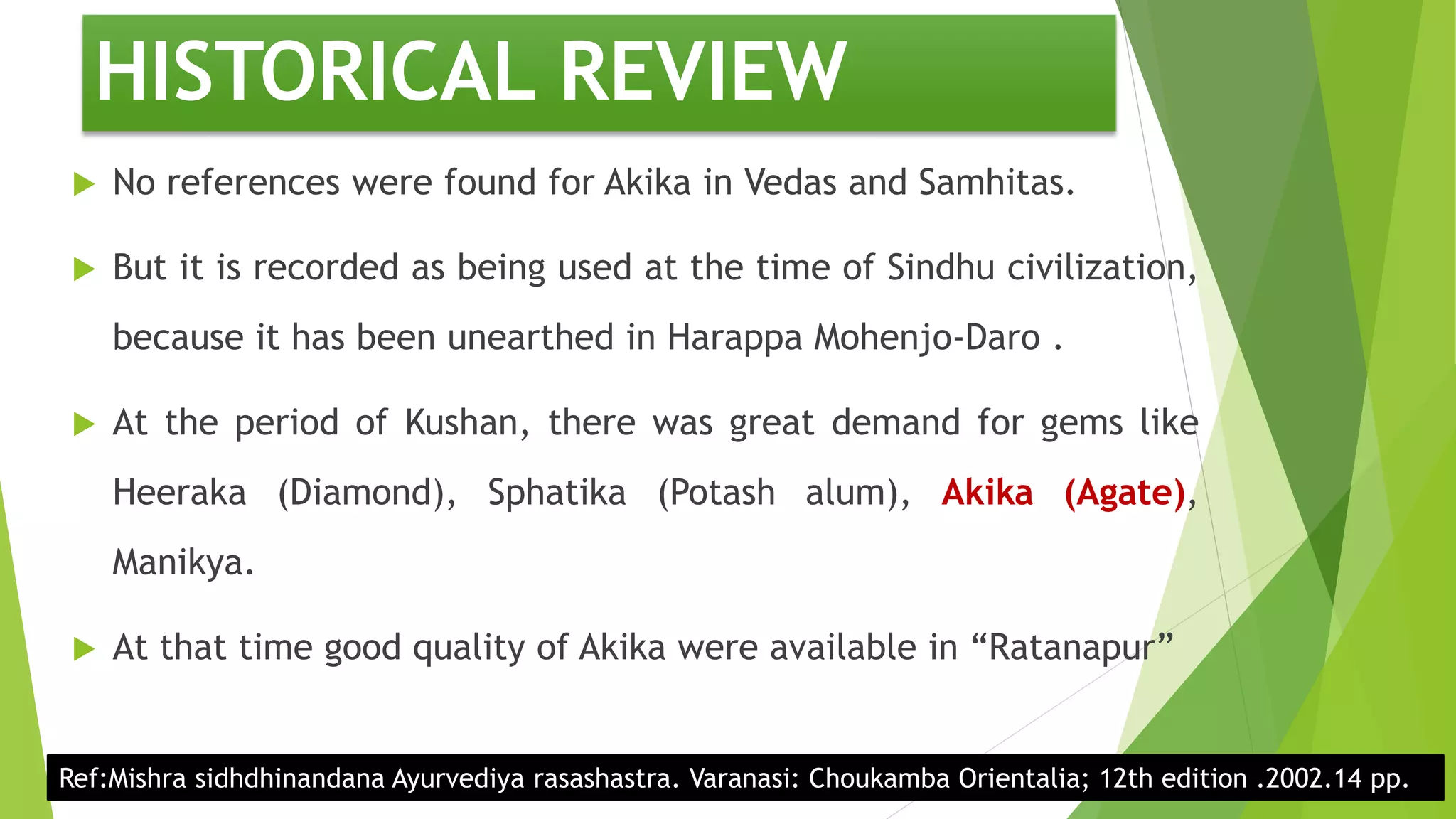 HISTORICAL REVIEW
 No references were found for Akika in Vedas and Samhitas.
 But it is recorded as being used at the time of Sindhu civilization,
because it has been unearthed in Harappa Mohenjo-Daro .
 At the period of Kushan, there was great demand for gems like
Heeraka (Diamond), Sphatika (Potash alum), Akika (Agate),
Manikya.
 At that time good quality of Akika were available in “Ratanapur”
Ref:Mishra sidhdhinandana Ayurvediya rasashastra. Varanasi: Choukamba Orientalia; 12th edition .2002.14 pp.
 