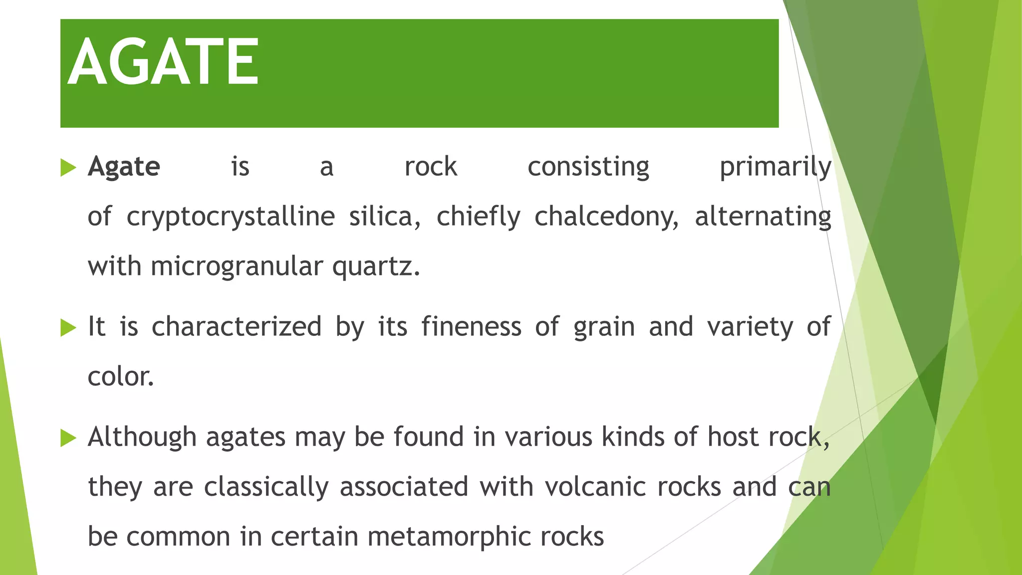 AGATE
 Agate is a rock consisting primarily
of cryptocrystalline silica, chiefly chalcedony, alternating
with microgranular quartz.
 It is characterized by its fineness of grain and variety of
color.
 Although agates may be found in various kinds of host rock,
they are classically associated with volcanic rocks and can
be common in certain metamorphic rocks
 