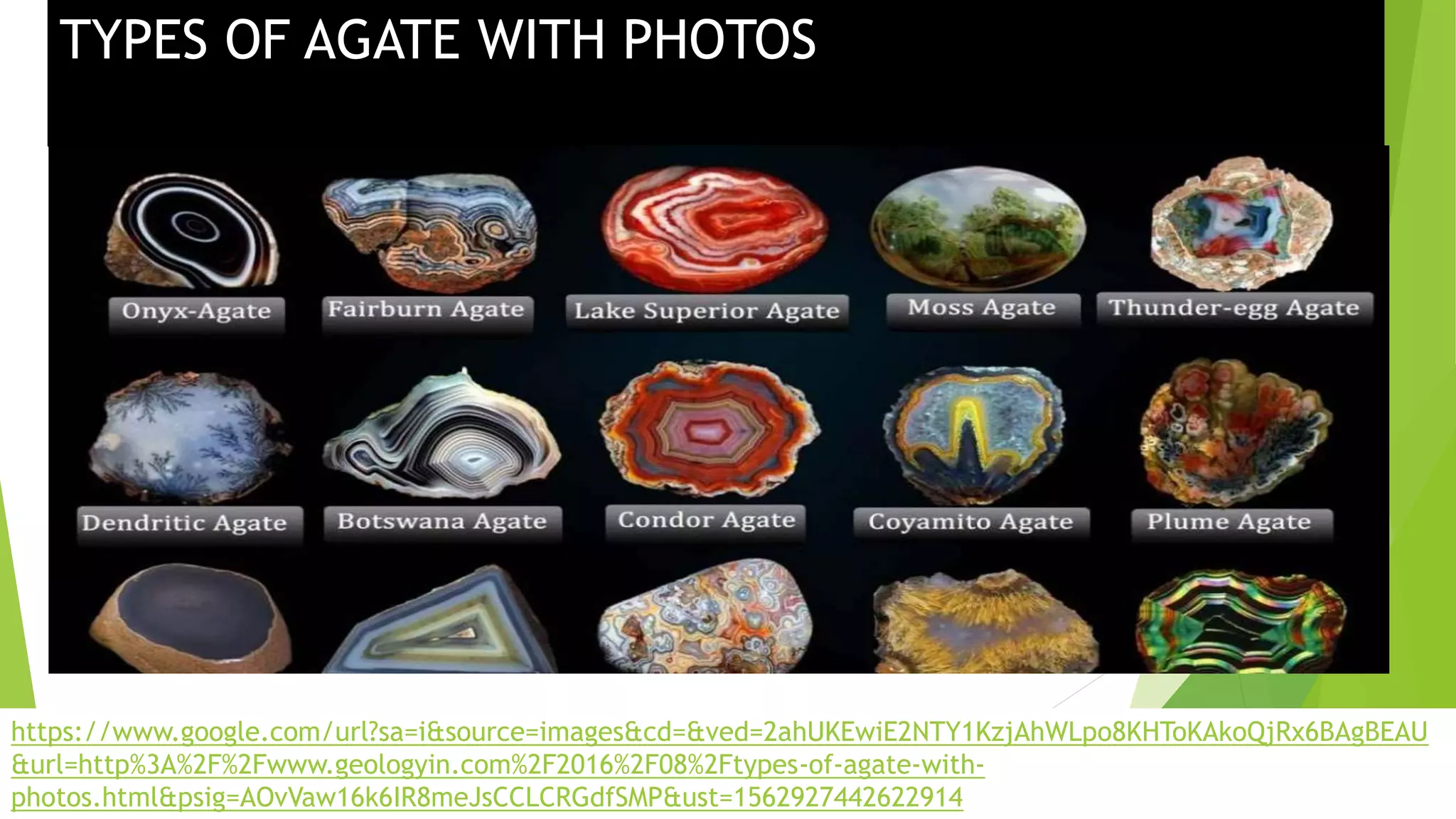 TYPES OF AGATE WITH PHOTOS
https://www.google.com/url?sa=i&source=images&cd=&ved=2ahUKEwiE2NTY1KzjAhWLpo8KHToKAkoQjRx6BAgBEAU
&url=http%3A%2F%2Fwww.geologyin.com%2F2016%2F08%2Ftypes-of-agate-with-
photos.html&psig=AOvVaw16k6IR8meJsCCLCRGdfSMP&ust=1562927442622914
 
