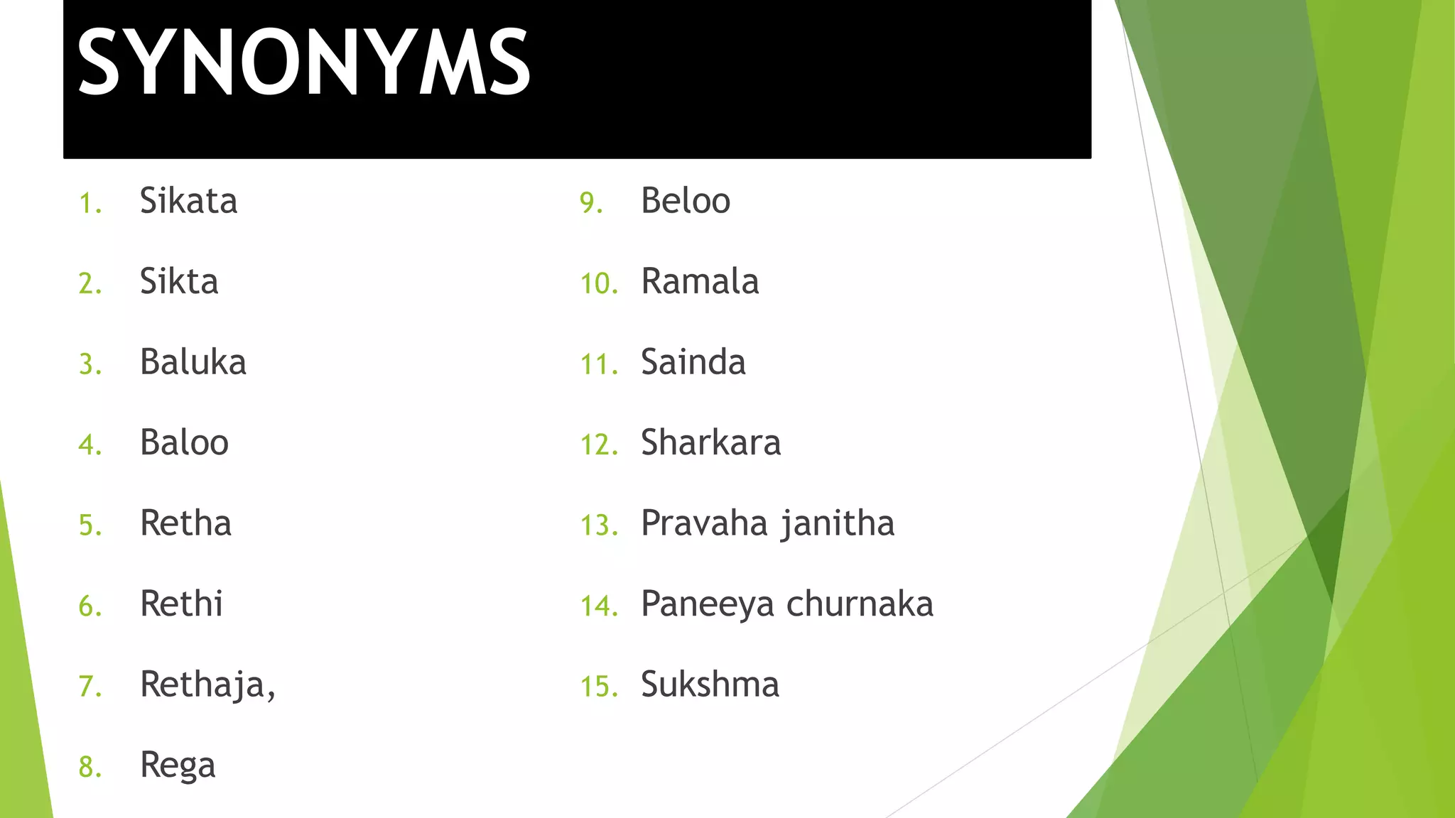 SYNONYMS
1. Sikata
2. Sikta
3. Baluka
4. Baloo
5. Retha
6. Rethi
7. Rethaja,
8. Rega
9. Beloo
10. Ramala
11. Sainda
12. Sharkara
13. Pravaha janitha
14. Paneeya churnaka
15. Sukshma
 