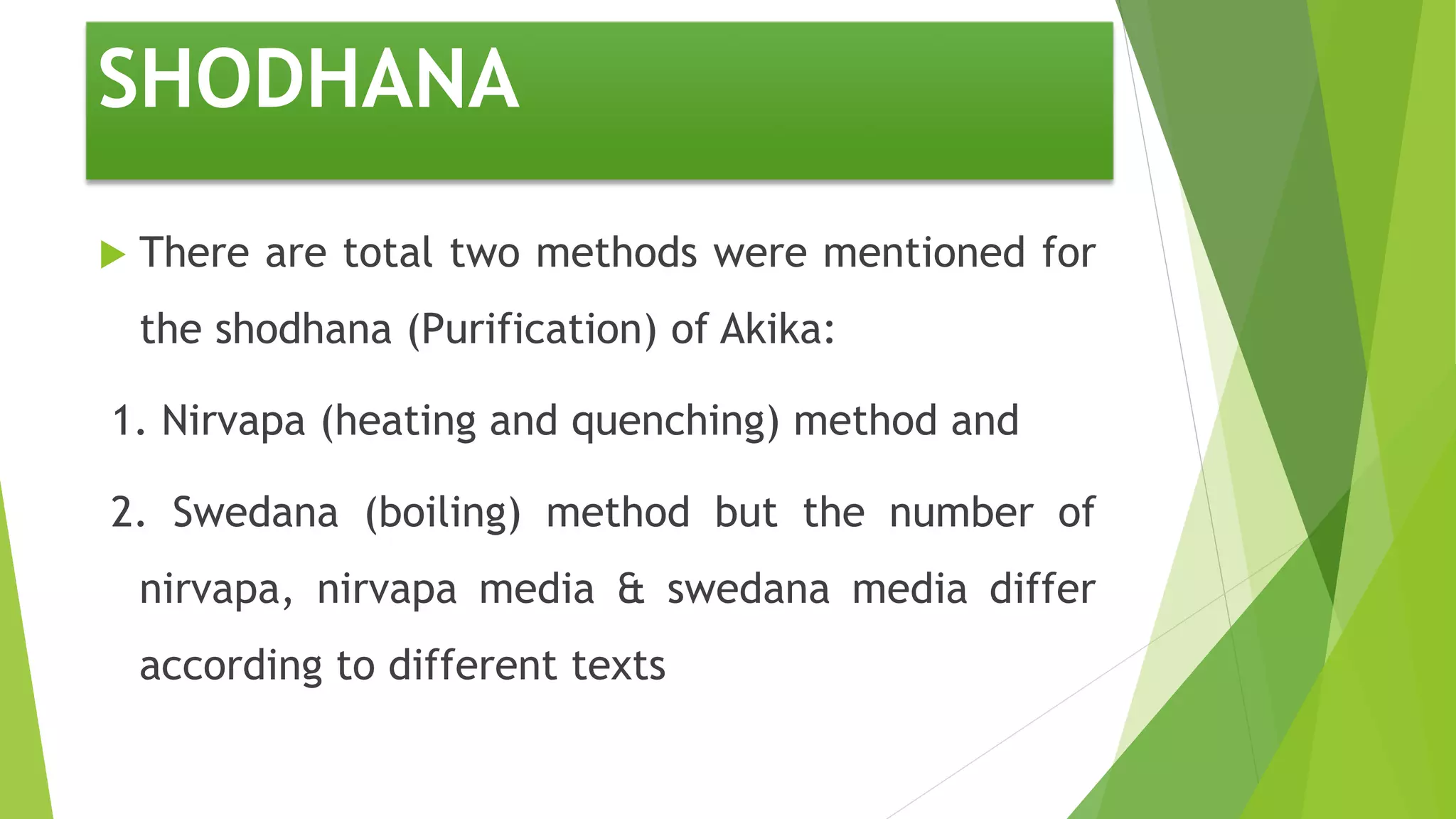 SHODHANA
 There are total two methods were mentioned for
the shodhana (Purification) of Akika:
1. Nirvapa (heating and quenching) method and
2. Swedana (boiling) method but the number of
nirvapa, nirvapa media & swedana media differ
according to different texts
 