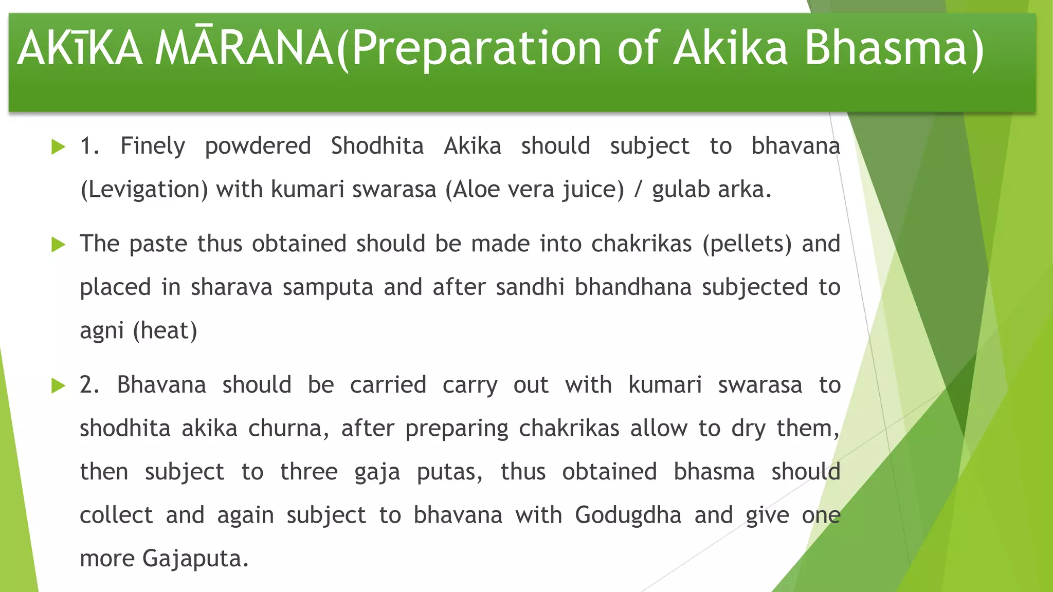 AKīKA MĀRANA(Preparation of Akika Bhasma)
 1. Finely powdered Shodhita Akika should subject to bhavana
(Levigation) with kumari swarasa (Aloe vera juice) / gulab arka.
 The paste thus obtained should be made into chakrikas (pellets) and
placed in sharava samputa and after sandhi bhandhana subjected to
agni (heat)
 2. Bhavana should be carried carry out with kumari swarasa to
shodhita akika churna, after preparing chakrikas allow to dry them,
then subject to three gaja putas, thus obtained bhasma should
collect and again subject to bhavana with Godugdha and give one
more Gajaputa.
 