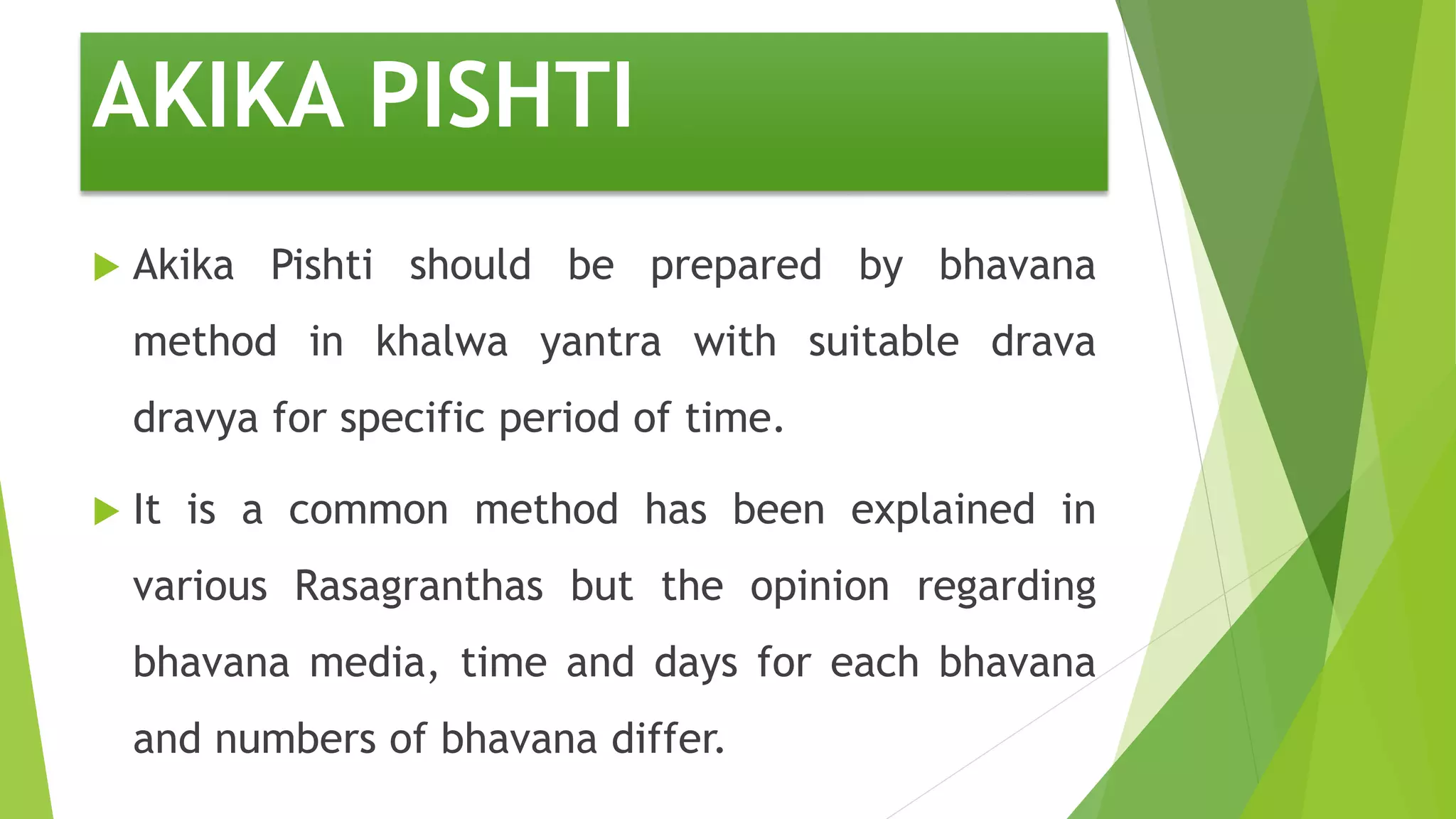 AKIKA PISHTI
 Akika Pishti should be prepared by bhavana
method in khalwa yantra with suitable drava
dravya for specific period of time.
 It is a common method has been explained in
various Rasagranthas but the opinion regarding
bhavana media, time and days for each bhavana
and numbers of bhavana differ.
 