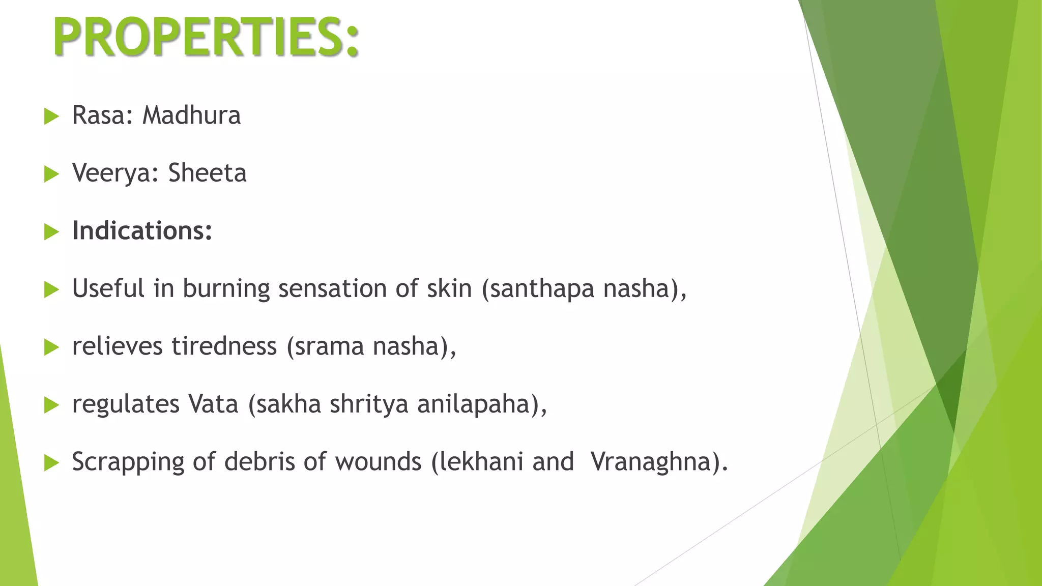 PROPERTIES:
 Rasa: Madhura
 Veerya: Sheeta
 Indications:
 Useful in burning sensation of skin (santhapa nasha),
 relieves tiredness (srama nasha),
 regulates Vata (sakha shritya anilapaha),
 Scrapping of debris of wounds (lekhani and Vranaghna).
 