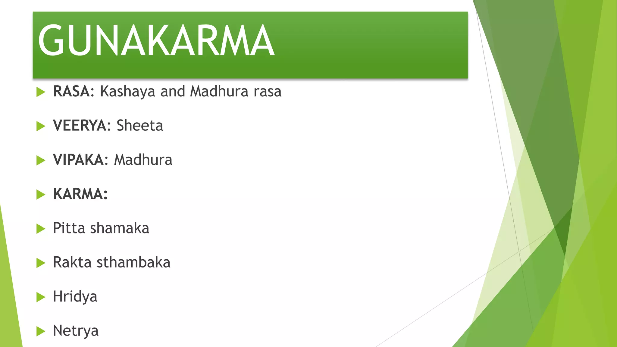 GUNAKARMA
 RASA: Kashaya and Madhura rasa
 VEERYA: Sheeta
 VIPAKA: Madhura
 KARMA:
 Pitta shamaka
 Rakta sthambaka
 Hridya
 Netrya
 