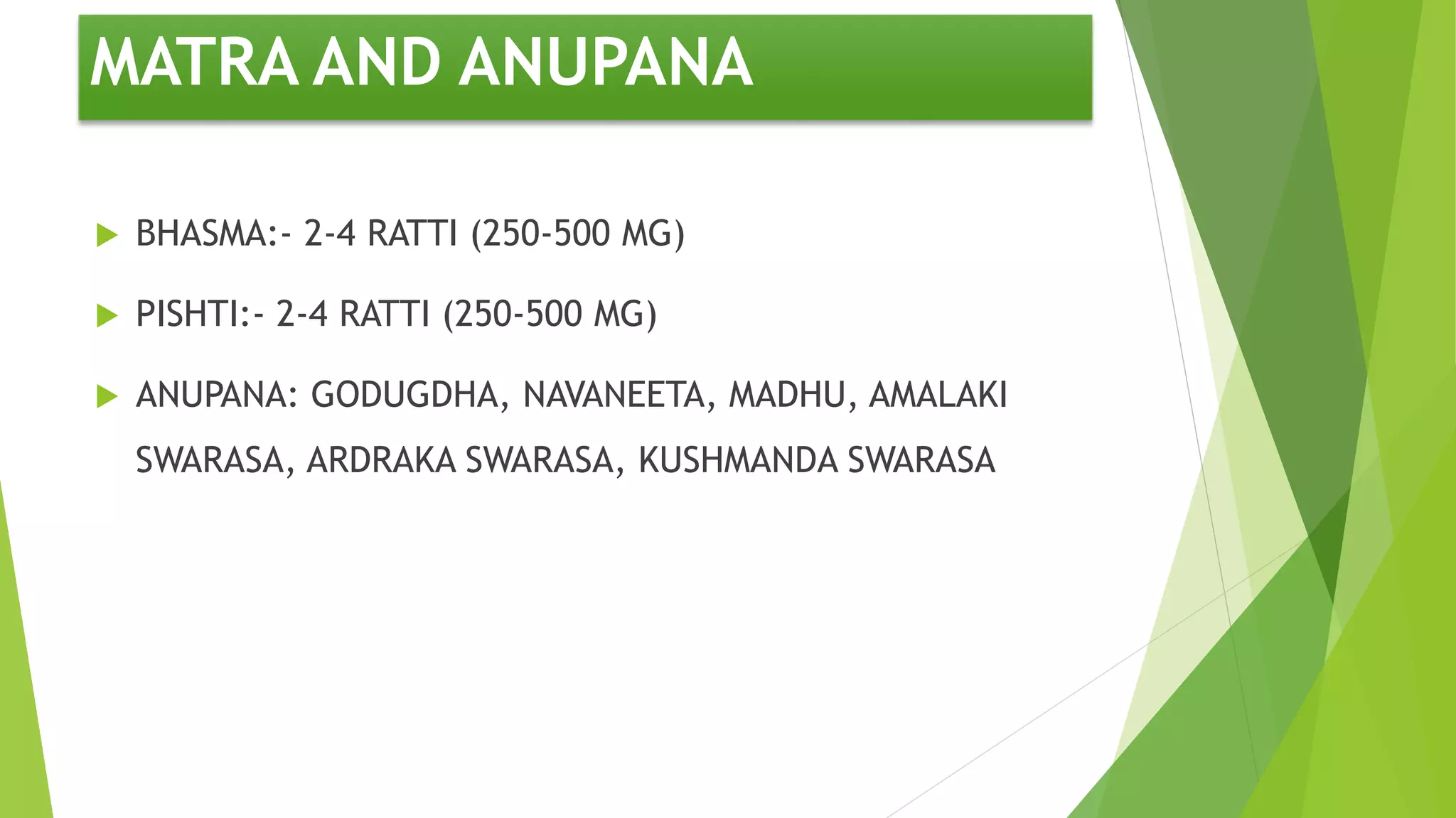 MATRA AND ANUPANA
 BHASMA:- 2-4 RATTI (250-500 MG)
 PISHTI:- 2-4 RATTI (250-500 MG)
 ANUPANA: GODUGDHA, NAVANEETA, MADHU, AMALAKI
SWARASA, ARDRAKA SWARASA, KUSHMANDA SWARASA
 