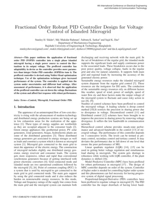 Fractional Order Robust PID Controller Design for Voltage
Control of Islanded Microgrid
Abstract—This paper emblems the application of fractional
order PID (FOPID) controller into a single phase islanded
microgrid having a single power source to control the ﬂuc-
tuations in its output voltage. The proffered controller has
adaptability in devise as the controller provides more parame-
ters than integer Order PID controller (IOPID)to tune it. The
proffered controller is devised using Nelder-Mead optimization
technique. Use of the optimization technique gives increased
performance of the system. The controller is applied into the
system under uncertainties and different load settings. After
assessment of performance, it is observed that the application
of the proffered controller can cut down the voltage ﬂuctuations
of the system and afford fast response with robust performance.
Index Terms—Control, Microgrid, Fractional Order PID.
1. Introduction
The appetence of an uninterrupted ﬂow of low-cost elec-
tricity is rising with the advancement of modern technology
and distributed energy production systems are being set up
in low exhaustion areas for the realization of the appe-
tence [1]. These types of energy supplies are worthwhile
as they are occupied adjacent to the consumer loads [2].
Green energy appliances like geothermal power, PV solar
generators, wind generators, biogas, hydroelectric plants are
some of the distributed generators [3]. These distributed
energy generators get associated to energy storages as well
as loads and construct a system which is known as microgrid
system [1]. Microgrid gets connected to the main grid to
meet the appetence of the electric energy. The construction
of microgrid includes slightly one distributed energy gen-
erator, energy reservoir and consumer loads. The system
gets more responsive, robust and rapid than conventional
synchronous generators because of getting interfaced with
power electronic converters [4]. Grid connected mode and
islanded mode are two operational conditions followed by
the microgrid [5], [6]. Point of common coupling (PCC) is
a system that is used by microgrid to get connected to the
main grid in grid connected mode. The main gets support
by using the grid connected mode and it also reduces the
burden on nonrenewable energy resources. In this mode,
Voltage and frequency ratings of the supply line comes from
the main grid and the microgrid system can maintain both
discharging and receiving network with the main grid. In
the act of breakdown of the regular grid, the islanded mode
supports the signiﬁcant loads and supply continuous power
to the associated loads. These breakdown occurs due to the
poor power quality, voltage collapse, faults in the regular
grid and also for natural calamities. It supports both main
grid and regional loads by increasing the accuracy of the
generated electric power.
Sustainable energy resources make the islanded microgrid
system disparate from the regular grid control [7]. These
resources are the instigators for DG units. The conduction
of the sustainable energy resources rely on different factors
like weather, speed of wind, power of sunlight, speed of
water ﬂow etc and these factors make the output voltage of
the microgrid system to ﬂuctuate and cause risky action in
use [8], [9].
Number of control schemes have been proffered to control
the microgrid voltage. A leading scheme is droop control
method [10].It restricts the precision in sharing power due
to divergence in voltage. Decentralized control [11] and
Distributed control [12] schemes have been brought in to
improve the precision in sharing power by removing voltage
divergence. It suffers the low bandwidth in communication
network.
Hierarchical control scheme provides steady-state perfor-
mance and advanced bandwidth in the control [13] of mi-
crogrid voltage. The performance of this controller depends
on 3 consecutive levels. The levels can be termed as pri-
mary control, secondary control and tertiary control. It may
deviates the performance due to fall down of one level that
ensure the poor performance of MG.
Linear quadratic regulator (LQR) [14], [15] can be
used in getting better voltage regulation and simultaneous
load sharing in microgrids. The system gets shortage in
robustness while working with LQR controller, if the plant
dynamics is shifted [16].
Model Predictive Controller (MPC) have been proffered
for robust performance in microgrid [17] . The design of
MPC controller depends on order of the system. Controller
of higher order is needed for controlling higher order system
and this phenomenon can feel necessity for having progres-
sive system of digital signal processing.
Proportional-Integral-Derivative (PID) controllers have
been proffered to regulate voltage in microgrid [5]. The PID
controller has the major drawback of having lower band-
6WDQOH+6LNGHU0G0XNLGXU5DKPDQ,6XEUDWD.6DUNDUDQG6DMDO.'DV
'HSDUWPHQWRI0HFKDWURQLFV(QJLQHHULQJ
5DMVKDKL8QLYHUVLWRI(QJLQHHULQJ 7HFKQRORJ%DQJODGHVK
VWDQOHVKRYRQ#JPDLOFRPPXNLWULIDW#JPDLOFRPVNVKXYR#JPDLOFRPDQGGDVNVDMDO#JPDLOFRP
WK,QWHUQDWLRQDORQIHUHQFHRQ(OHFWULFDO(QJLQHHULQJ
DQG,QIRUPDWLRQ RPPXQLFDWLRQ7HFKQRORJ

‹,(((
 