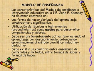 MODELO DE ENSEÑANZA
    Las características del Modelo de enseñanza o
    intervención educativa en la I.E. John F. Kennedy
    ha de estar centrado en :
•   una forma de hacer derivado del aprendizaje
    constructivo y significativo.
•   Utilización de técnicas e instrumentos
    (procedimientos) como medios para desarrollar
    competencias y valores.
•   Debe ser preferentemente activa, favoreciendo el
    aprendizaje por descubrimiento, potenciando
    aproximaciones al método científico inductivo-
    deductivo.
•   Debe existir un equilibrio entre enseñanza de
    contenidos y métodos, entre formas de saber y
    formas de hacer.
 