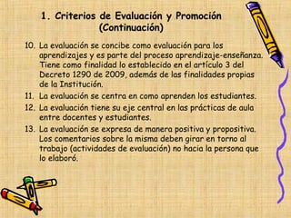 1. Criterios de Evaluación y Promoción
                 (Continuación)
10. La evaluación se concibe como evaluación para los
    aprendizajes y es parte del proceso aprendizaje-enseñanza.
    Tiene como finalidad lo establecido en el artículo 3 del
    Decreto 1290 de 2009, además de las finalidades propias
    de la Institución.
11. La evaluación se centra en como aprenden los estudiantes.
12. La evaluación tiene su eje central en las prácticas de aula
    entre docentes y estudiantes.
13. La evaluación se expresa de manera positiva y propositiva.
    Los comentarios sobre la misma deben girar en torno al
    trabajo (actividades de evaluación) no hacia la persona que
    lo elaboró.
 