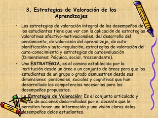 3. Estrategias de Valoración de los
                Aprendizajes
• Las estrategias de valoración integral de los desempeños de
   los estudiantes tiene que ver con la aplicación de estrategias
   valorativas afectivo-motivacionales, del desarrollo del
   pensamiento, de valoración del aprendizaje, de auto-
   planificación y auto-regulación, estrategias de valoración del
   auto-conocimiento y estrategias de autoevaluación
   (Dimensiones: Psíquica, social, trascendente).
• Una ESTRATEGIA, es el camino establecido por la
   institución desde un área o un conjunto de áreas para que los
   estudiantes de un grupo o grado demuestren desde sus
   dimensiones personales, sociales y cognitivas que han
   desarrollado las competencias necesarias para los
   desempeños propuestos.
1. La Estrategia de Valoración: Es el conjunto articulado y
   lógico de acciones desarrolladas por el docente que le
   permiten tener una información y una visión claras delos
   desempeños delos estudiantes.
 