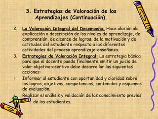 3. Estrategias de Valoración de los
         Aprendizajes (Continuación).

2.   La Valoración Integral del Desempeño: Hace alusión ala
     explicación o descripción de los niveles de aprendizaje, de
     comprensión, de alcance de logros, de la motivación y de
     actitudes del estudiante respecto a las diferentes
     actividades del proceso aprendizaje-enseñanza.
3.   Estrategias de Valoración Integral: La estrategia básica
     para que el docente pueda finalmente emitir un juicio de
     valor objetivo-asertivo debe desarrollar las siguientes
     acciones:
•    Informar al estudiante con oportunidad y claridad sobre
     los logros, objetivos, competencias, contenidos y esquemas
     de evaluación.
•    Realizar el análisis y validación de los conocimiento previos
           de los estudiantes.
 
