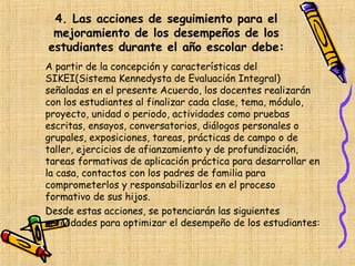 4. Las acciones de seguimiento para el
 mejoramiento de los desempeños de los
estudiantes durante el año escolar debe:
A partir de la concepción y características del
SIKEI(Sistema Kennedysta de Evaluación Integral)
señaladas en el presente Acuerdo, los docentes realizarán
con los estudiantes al finalizar cada clase, tema, módulo,
proyecto, unidad o periodo, actividades como pruebas
escritas, ensayos, conversatorios, diálogos personales o
grupales, exposiciones, tareas, prácticas de campo o de
taller, ejercicios de afianzamiento y de profundización,
tareas formativas de aplicación práctica para desarrollar en
la casa, contactos con los padres de familia para
comprometerlos y responsabilizarlos en el proceso
formativo de sus hijos.
Desde estas acciones, se potenciarán las siguientes
actividades para optimizar el desempeño de los estudiantes:
 