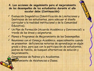 4. Las acciones de seguimiento para el mejoramiento
de los desempeños de los estudiantes durante el año
            escolar debe (Continuación):
 Evaluación Diagnóstica (Identificación de Limitaciones y
  Destrezas de los estudiantes, para adecuar el diseño
  curricular a la realidad institucional y de la Comunidad
  Educativa).
 Un Plan de Formación (Acuerdo Académico y Convivencial) a
  través de las áreas y asignaturas.
 Planes o Programas de Mejoramiento de los Desempeños.
 Reuniones con el Consejo Académico, especialmente cuando
  se presenten deficiencias notorias de aprendizaje en algún
  grado o área, para que con la participación de estudiantes,
  padres de familia, se busquen alternativas de solución y
  mejoramiento.
 Compromisos de Padres y/o Acudientes.
 Mejoramiento de Asistencias a Clases.
 